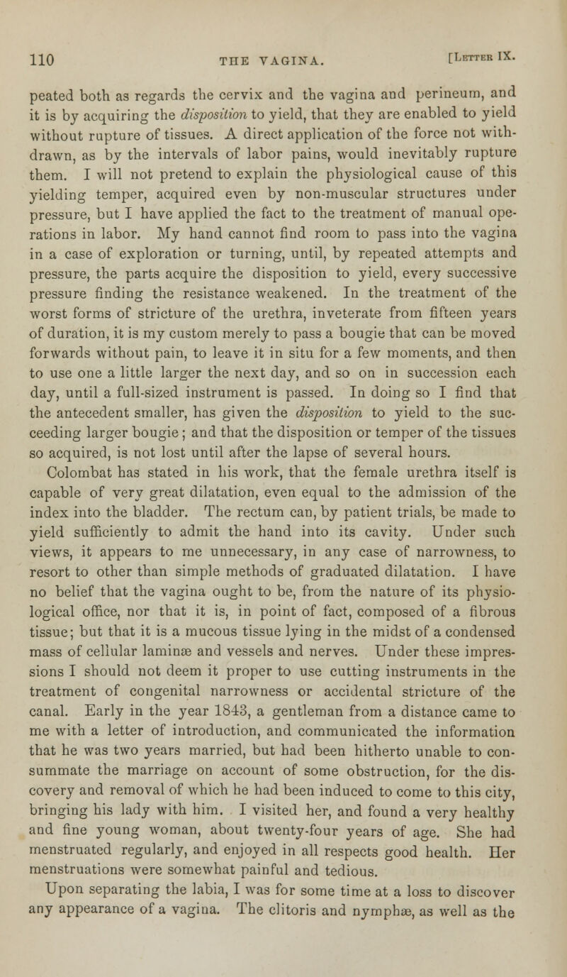 peated both as regards the cervix and the vagina and perineum, and it is by acquiring the disposition to yield, that they are enabled to yield without rupture of tissues. A direct application of the force not with- drawn, as by the intervals of labor pains, would inevitably rupture them. I will not pretend to explain the physiological cause of this yielding temper, acquired even by non-muscular structures under pressure, but I have applied the fact to the treatment of manual ope- rations in labor. My hand cannot find room to pass into the vagina in a case of exploration or turning, until, by repeated attempts and pressure, the parts acquire the disposition to yield, every successive pressure finding the resistance weakened. In the treatment of the worst forms of stricture of the urethra, inveterate from fifteen years of duration, it is my custom merely to pass a bougie that can be moved forwards without pain, to leave it in situ for a few moments, and then to use one a little larger the next day, and so on in succession each day, until a full-sized instrument is passed. In doing so I find that the antecedent smaller, has given the disposition to yield to the suc- ceeding larger bougie; and that the disposition or temper of the tissues so acquired, is not lost until after the lapse of several hours. Colombat has stated in his work, that the female urethra itself is capable of very great dilatation, even equal to the admission of the index into the bladder. The rectum can, by patient trials, be made to yield sufficiently to admit the hand into its cavity. Under such views, it appears to me unnecessary, in any case of narrowness, to resort to other than simple methods of graduated dilatation. I have no belief that the vagina ought to be, from the nature of its physio- logical office, nor that it is, in point of fact, composed of a fibrous tissue; but that it is a mucous tissue lying in the midst of a condensed mass of cellular laminae and vessels and nerves. Under these impres- sions I should not deem it proper to use cutting instruments in the treatment of congenital narrowness or accidental stricture of the canal. Early in the year 1843, a gentleman from a distance came to me with a letter of introduction, and communicated the information that he was two years married, but had been hitherto unable to con- summate the marriage on account of some obstruction, for the dis- covery and removal of which he had been induced to come to this city, bringing his lady with him. I visited her, and found a very healthy and fine young woman, about twenty-four years of age. She had menstruated regularly, and enjoyed in all respects good health. Her menstruations were somewhat painful and tedious. Upon separating the labia, I was for some time at a loss to discover any appearance of a vagina. The clitoris and nymphae, as well as the