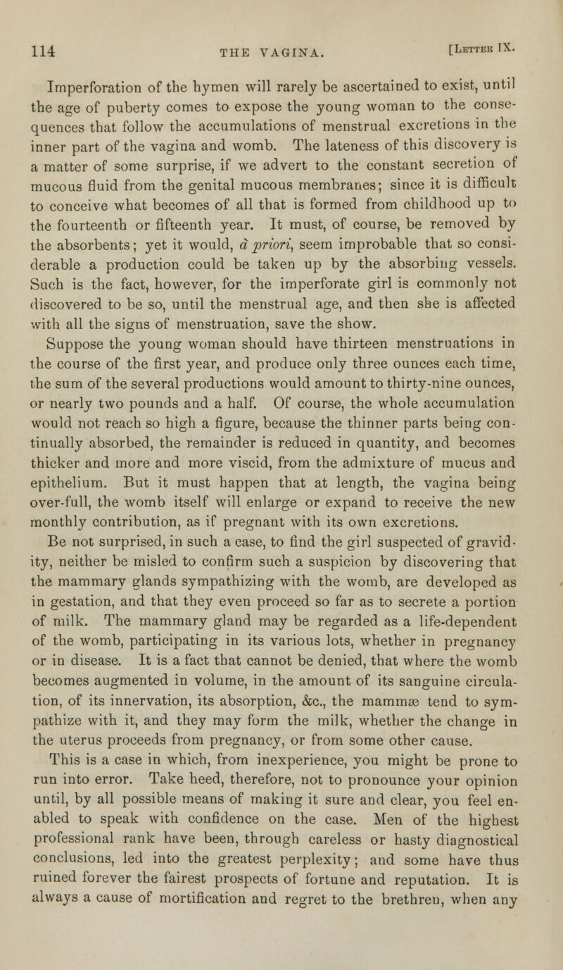 Imperforation of the hymen will rarely be ascertained to exist, until the age of puberty comes to expose the young woman to the conse- quences that follow the accumulations of menstrual excretions in the inner part of the vagina and womb. The lateness of this discovery is a matter of some surprise, if we advert to the constant secretion of mucous fluid from the genital mucous membranes; since it is difficult to conceive what becomes of all that is formed from childhood up to the fourteenth or fifteenth year. It must, of course, be removed by the absorbents; yet it would, a priori, seem improbable that so consi- derable a production could be taken up by the absorbing vessels. Such is the fact, however, for the imperforate girl is commonly not discovered to be so, until the menstrual age, and then she is affected with all the signs of menstruation, save the show. Suppose the young woman should have thirteen menstruations in the course of the first year, and produce only three ounces each time, the sum of the several productions would amount to thirty-nine ounces, or nearly two pounds and a half. Of course, the whole accumulation would not reach so high a figure, because the thinner parts being con- tinually absorbed, the remainder is reduced in quantity, and becomes thicker and more and more viscid, from the admixture of mucus and epithelium. But it must happen that at length, the vagina being over-full, the womb itself will enlarge or expand to receive the new monthly contribution, as if pregnant with its own excretions. Be not surprised, in such a case, to find the girl suspected of gravid- ity, neither be misled to confirm such a suspicion by discovering that the mammary glands sympathizing with the womb, are developed as in gestation, and that they even proceed so far as to secrete a portion of milk. The mammary gland may be regarded as a life-dependent of the womb, participating in its various lots, whether in pregnancy or in disease. It is a fact that cannot be denied, that where the womb becomes augmented in volume, in the amount of its sanguine circula- tion, of its innervation, its absorption, &c, the mammae tend to sym- pathize with it, and they may form the milk, whether the change in the uterus proceeds from pregnancy, or from some other cause. This is a case in which, from inexperience, you might be prone to run into error. Take heed, therefore, not to pronounce your opinion until, by all possible means of making it sure and clear, you feel en- abled to speak with confidence on the case. Men of the highest professional rank have been, through careless or hasty diagnostical conclusions, led into the greatest perplexity; and some have thus ruined forever the fairest prospects of fortune and reputation. It is always a cause of mortification and regret to the brethren, when any