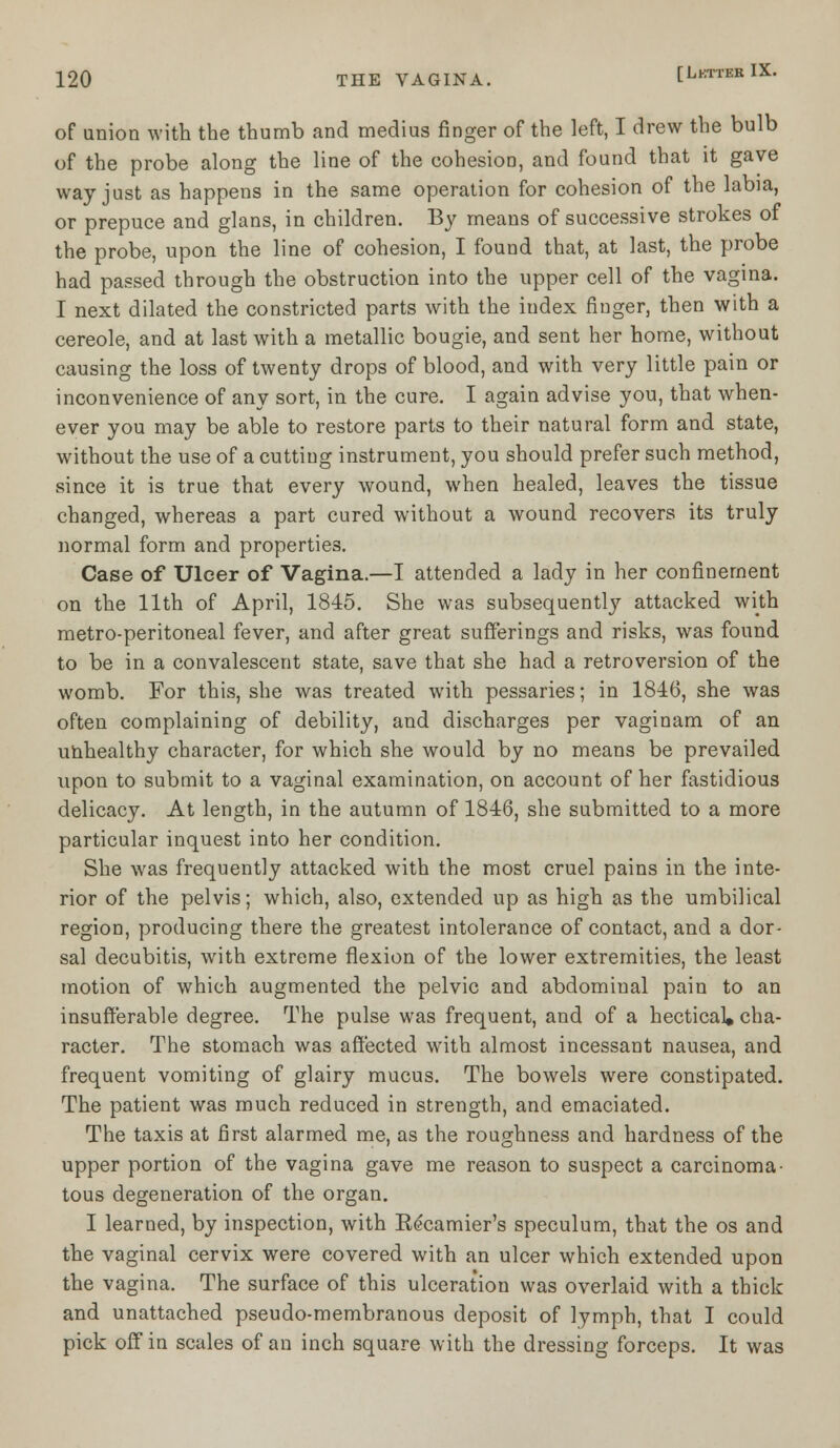 of union with the thumb and medius finger of the left, I drew the bulb of the probe along the line of the cohesion, and found that it gave way just as happens in the same operation for cohesion of the labia, or prepuce and glans, in children. By means of successive strokes of the probe, upon the line of cohesion, I found that, at last, the probe had passed through the obstruction into the upper cell of the vagina. I next dilated the constricted parts with the index finger, then with a cereole, and at last with a metallic bougie, and sent her home, without causing the loss of twenty drops of blood, and with very little pain or inconvenience of any sort, in the cure. I again advise you, that when- ever you may be able to restore parts to their natural form and state, without the use of a cutting instrument, you should prefer such method, since it is true that every wound, when healed, leaves the tissue changed, whereas a part cured without a wound recovers its truly normal form and properties. Case of Ulcer of Vagina.—I attended a lady in her confinement on the 11th of April, 1845. She was subsequently attacked with metro-peritoneal fever, and after great sufferings and risks, was found to be in a convalescent state, save that she had a retroversion of the womb. For this, she was treated with pessaries; in 1846, she was often complaining of debility, and discharges per vaginam of an unhealthy character, for which she would by no means be prevailed upon to submit to a vaginal examination, on account of her fastidious delicacy. At length, in the autumn of 1846, she submitted to a more particular inquest into her condition. She was frequently attacked with the most cruel pains in the inte- rior of the pelvis; which, also, extended up as high as the umbilical region, producing there the greatest intolerance of contact, and a dor- sal decubitis, with extreme flexion of the lower extremities, the least motion of which augmented the pelvic and abdominal pain to an insufferable degree. The pulse was frequent, and of a hectical* cha- racter. The stomach was affected with almost incessant nausea, and frequent vomiting of glairy mucus. The bowels were constipated. The patient was much reduced in strength, and emaciated. The taxis at first alarmed me, as the roughness and hardness of the upper portion of the vagina gave me reason to suspect a carcinoma- tous degeneration of the organ. I learned, by inspection, with Bicamier's speculum, that the os and the vaginal cervix were covered with an ulcer which extended upon the vagina. The surface of this ulceration was overlaid with a thick and unattached pseudo-membranous deposit of lymph, that I could pick off in scales of an inch square with the dressing forceps. It was