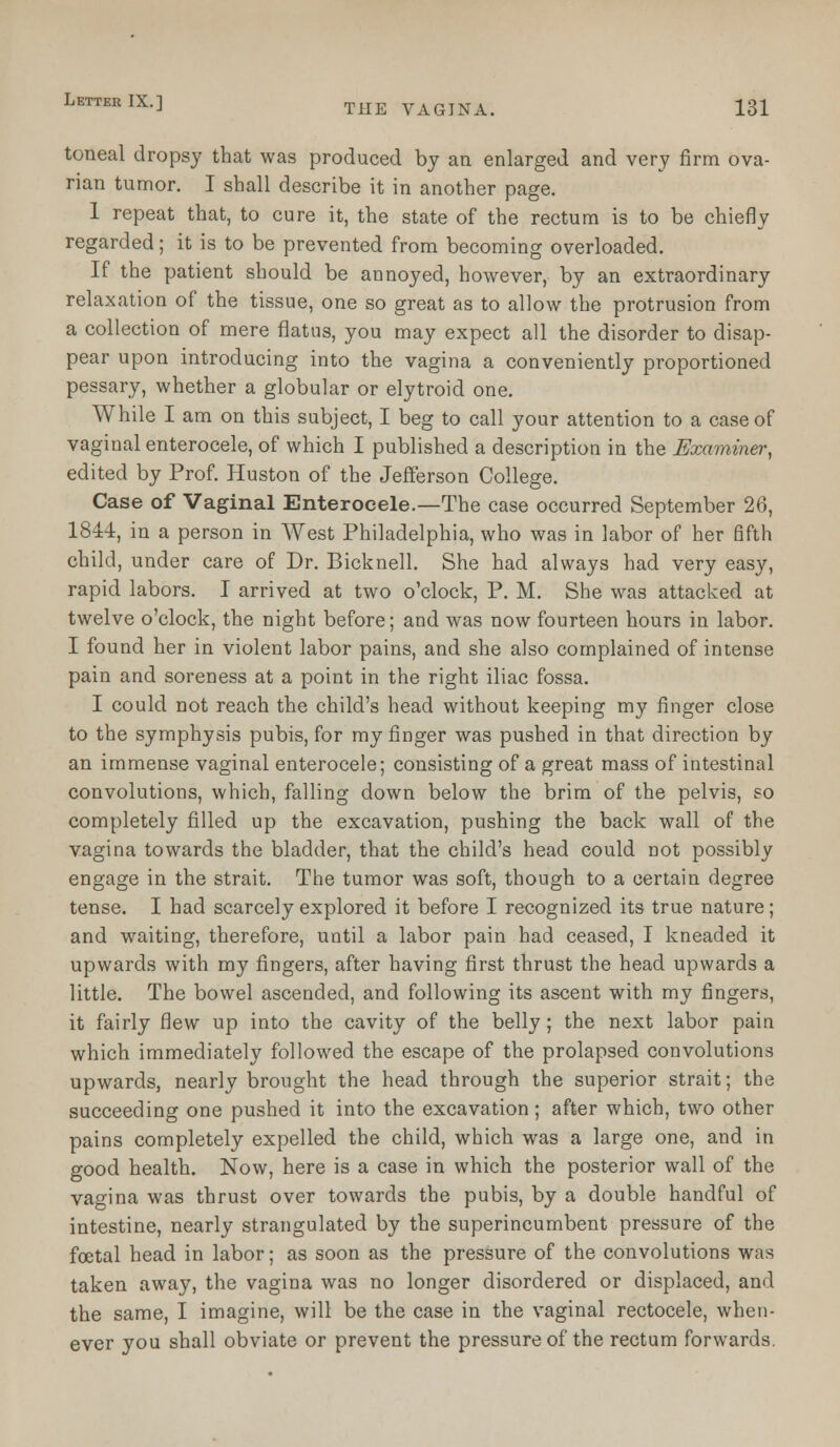 toneal dropsy that was produced by an enlarged and very firm ova- rian tumor. I shall describe it in another page. 1 repeat that, to cure it, the state of the rectum is to be chiefly regarded; it is to be prevented from becoming overloaded. If the patient should be annoyed, however, by an extraordinary relaxation of the tissue, one so great as to allow the protrusion from a collection of mere flatus, you may expect all the disorder to disap- pear upon introducing into the vagina a conveniently proportioned pessary, whether a globular or elytroid one. While I am on this subject, I beg to call your attention to a case of vaginal enterocele, of which I published a description in the Examiner, edited by Prof. Huston of the Jefferson College. Case of Vaginal Enterocele.—The case occurred September 26, 1844, in a person in West Philadelphia, who was in labor of her fifth child, under care of Dr. Bicknell. She had always had very easy, rapid labors. I arrived at two o'clock, P. M. She was attacked at twelve o'clock, the night before; and was now fourteen hours in labor. I found her in violent labor pains, and she also complained of intense pain and soreness at a point in the right iliac fossa. I could not reach the child's head without keeping my finger close to the symphysis pubis, for my finger was pushed in that direction by an immense vaginal enterocele; consisting of a great mass of intestinal convolutions, which, falling down below the brim of the pelvis, so completely filled up the excavation, pushing the back wall of the vagina towards the bladder, that the child's head could not possibly engage in the strait. The tumor was soft, though to a certain degree tense. I had scarcely explored it before I recognized its true nature; and waiting, therefore, until a labor pain had ceased, I kneaded it upwards with my fingers, after having first thrust the head upwards a little. The bowel ascended, and following its ascent with my fingers, it fairly flew up into the cavity of the belly; the next labor pain which immediately followed the escape of the prolapsed convolutions upwards, nearly brought the head through the superior strait; the succeeding one pushed it into the excavation; after which, two other pains completely expelled the child, which was a large one, and in good health. Now, here is a case in which the posterior wall of the vagina was thrust over towards the pubis, by a double handful of intestine, nearly strangulated by the superincumbent pressure of the foetal head in labor; as soon as the pressure of the convolutions was taken away, the vagina was no longer disordered or displaced, and the same, I imagine, will be the case in the vaginal rectocele, when- ever you shall obviate or prevent the pressure of the rectum forwards.