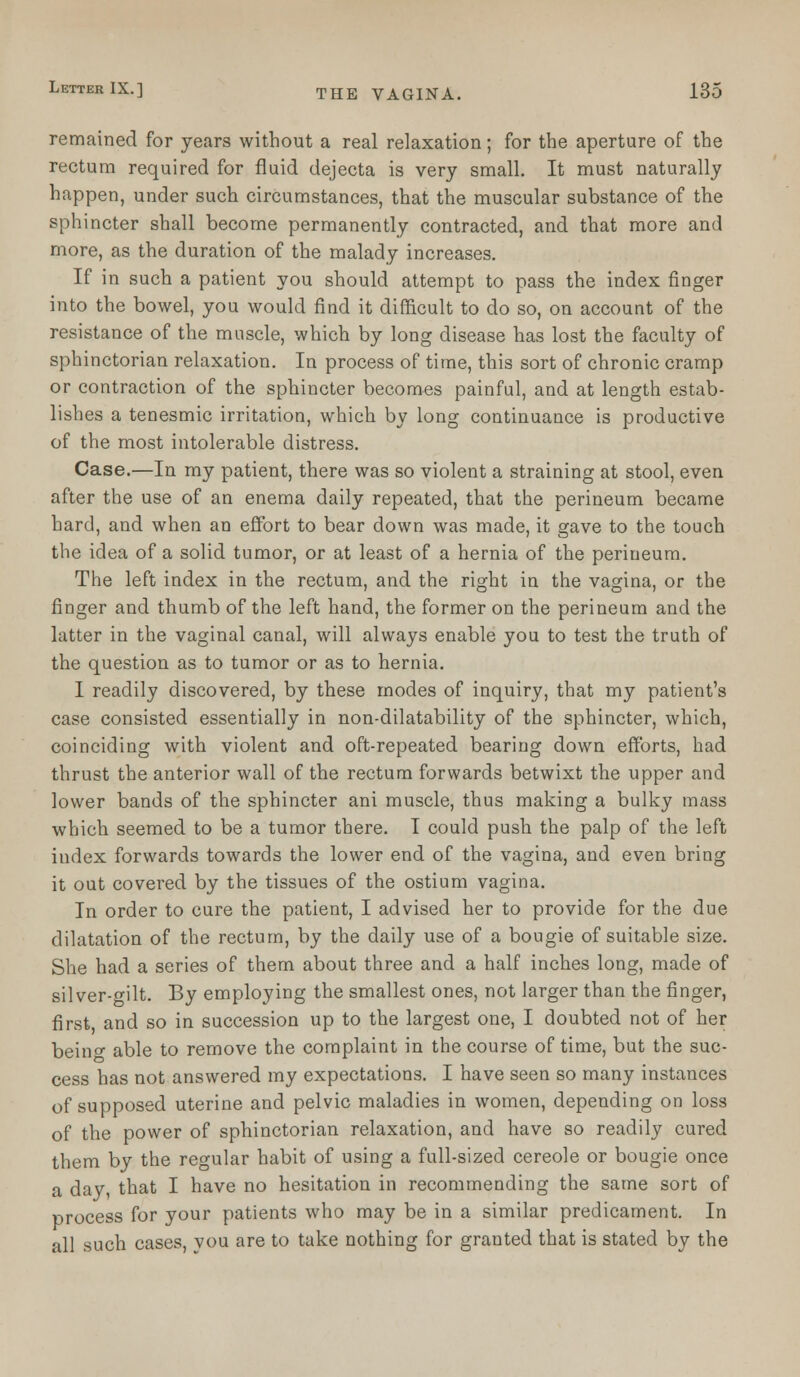 remained for years without a real relaxation; for the aperture of the rectum required for fluid dejecta is very small. It must naturally happen, under such circumstances, that the muscular substance of the sphincter shall become permanently contracted, and that more and more, as the duration of the malady increases. If in such a patient you should attempt to pass the index finger into the bowel, you would find it difficult to do so, on account of the resistance of the muscle, which by long disease has lost the faculty of sphinctorian relaxation. In process of time, this sort of chronic cramp or contraction of the sphincter becomes painful, and at length estab- lishes a tenesmic irritation, which by long continuance is productive of the most intolerable distress. Case.—In my patient, there was so violent a straining at stool, even after the use of an enema daily repeated, that the perineum became hard, and when an effort to bear down was made, it gave to the touch the idea of a solid tumor, or at least of a hernia of the perineum. The left index in the rectum, and the right in the vagina, or the finger and thumb of the left hand, the former on the perineum and the latter in the vaginal canal, will always enable you to test the truth of the question as to tumor or as to hernia. I readily discovered, by these modes of inquiry, that my patient's case consisted essentially in non-dilatability of the sphincter, which, coinciding with violent and oft-repeated bearing down efforts, had thrust the anterior wall of the rectum forwards betwixt the upper and lower bands of the sphincter ani muscle, thus making a bulky mass which seemed to be a tumor there. I could push the palp of the left iudex forwards towards the lower end of the vagina, and even bring it out covered by the tissues of the ostium vagina. In order to cure the patient, I advised her to provide for the due dilatation of the rectum, by the daily use of a bougie of suitable size. She had a series of them about three and a half inches long, made of silver-gilt. By employing the smallest ones, not larger than the finger, first, and so in succession up to the largest one, I doubted not of her beino- able to remove the complaint in the course of time, but the suc- cess has not answered my expectations. I have seen so many instances of supposed uterine and pelvic maladies in women, depending on loss of the power of sphinctorian relaxation, and have so readily cured them by the regular habit of using a full-sized cereole or bougie once a day, that I have no hesitation in recommending the same sort of process for your patients who may be in a similar predicament. In all such cases, you are to take nothing for granted that is stated by the