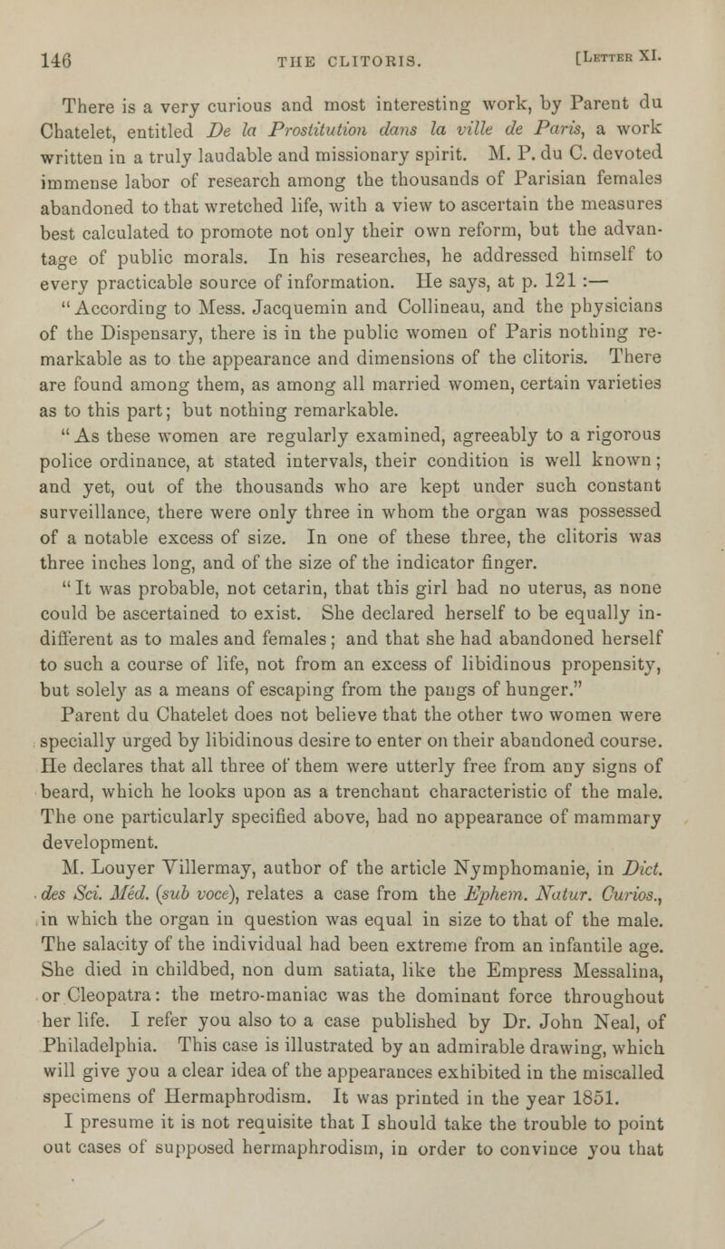 There is a very curious and most interesting work, by Parent du Chatelet, entitled De la Prostitution dans la ville de Paris, a work written in a truly laudable and missionary spirit. M. P. du C. devoted immense labor of research among the thousands of Parisian females abandoned to that wretched life, with a view to ascertain the measures best calculated to promote not only their own reform, but the advan- tage of public morals. In his researches, he addressed himself to every practicable source of information. He says, at p. 121 :— According to Mess. Jacquemin and Collineau, and the physicians of the Dispensary, there is in the public women of Paris nothing re- markable as to the appearance and dimensions of the clitoris. There are found among them, as among all married women, certain varieties as to this part; but nothing remarkable.  As these women are regularly examined, agreeably to a rigorous police ordinance, at stated intervals, their condition is well known; and yet, out of the thousands who are kept under such constant surveillance, there were only three in whom the organ was possessed of a notable excess of size. In one of these three, the clitoris was three inches long, and of the size of the indicator finger.  It was probable, not cetarin, that this girl had no uterus, as none could be ascertained to exist. She declared herself to be equally in- different as to males and females; and that she had abandoned herself to such a course of life, not from an excess of libidinous propensity, but solely as a means of escaping from the pangs of hunger. Parent du Chatelet does not believe that the other two women were specially urged by libidinous desire to enter on their abandoned course. He declares that all three of them were utterly free from any signs of beard, which he looks upon as a trenchant characteristic of the male. The one particularly specified above, had no appearance of mammary development. M. Louyer Yillermay, author of the article Nymphomanie, in Did. ■ des Sci. Med. (sub voce), relates a case from the Ephem. Natur. Curios., in which the organ in question was equal in size to that of the male. The salacity of the individual had been extreme from an infantile age. She died in childbed, non dum satiata, like the Empress Messalina, or Cleopatra: the metro-maniac was the dominant force throughout her life. I refer you also to a case published by Dr. John Neal, of Philadelphia. This case is illustrated by an admirable drawing, which will give you a clear idea of the appearances exhibited in the miscalled specimens of Hermaphrodism. It was printed in the year 1851. I presume it is not requisite that I should take the trouble to point out cases of supposed hermaphrodism, in order to convince you that