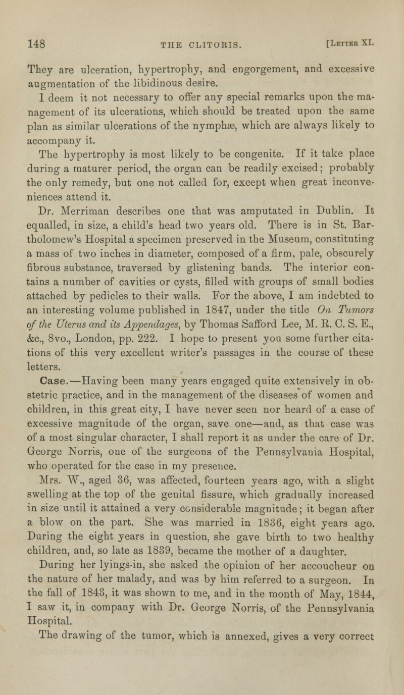 They are ulceration, hypertrophy, and engorgement, and excessive augmentation of the libidinous desire. 1 deem it not necessary to offer any special remarks upon the ma- nagement of its ulcerations, which should be treated upon the same plan as similar ulcerations of the nymphae, which are always likely to accompany it. The hypertrophy is most likely to be congenite. If it take place during a maturer period, the organ can be readily excised; probably the only remedy, but one not called for, except when great inconve- niences attend it. Dr. Merriman describes one that was amputated in Dublin. It equalled, in size, a child's head two years old. There is in St. Bar- tholomew's Hospital a specimen preserved in the Museum, constituting a mass of two inches in diameter, composed of a firm, pale, obscurely fibrous substance, traversed by glistening bands. The interior con- tains a number of cavities or cysts, filled with groups of small bodies attached by pedicles to their walls. For the above, I am indebted to an interesting volume published in 1847, under the title On Tumors of the Uterus and its Appendages, by Thomas Safford Lee, M. R. 0. S. E., &c, 8vo., London, pp. 222. I hope to present you some further cita- tions of this very excellent writer's passages in the course of these letters. Case.—Having been many j^ears engaged quite extensively in ob- stetric practice, and in the management of the diseases of women and children, in this great city, I have never seen nor heard of a case of excessive magnitude of the organ, save one—and, as that case was of a most singular character, I shall report it as under the care of Dr. George Norris, one of the surgeons of the Pennsylvania Hospital, who operated for the case in my presence. Mrs. W., aged 36, was affected, fourteen years ago, with a slight swelling at the top of the genital fissure, which gradually increased in size until it attained a very considerable magnitude; it began after a blow on the part. She was married in 1836, eight years ago. During the eight years in question, she gave birth to two healthy children, and, so late as 1839, became the mother of a daughter. During her lyings-in, she asked the opinion of her accoucheur on the nature of her malady, and was by him referred to a surgeon. In the fall of 1843, it was shown to me, and in the month of May, 1844, I saw it, in company with Dr. George Norris, of the Pennsylvania Hospital. The drawing of the tumor, which is annexed, gives a very correct