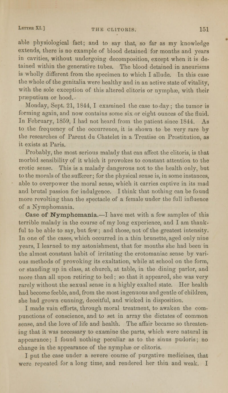 able physiological fact; and to say that, so far as my knowledge extends, there is no example of blood detained for months and years in cavities, without undergoing decomposition, except when it is de- tained within the generative tubes. The blood detained in aneurisms is wholly different from the specimen to which I allude. In this case the whole of the genitalia were healthy and in an active state of vitality, with the sole exception of this altered clitoris or nymphse, with their praeputium or hood.' Monday, Sept. 21, 1844, I examined the case today; the tumor is forming again, and now contains some six or eight ounces of the fluid. In February, 1859, I had not heard from the patient since 1844. As to the frequency of the occurrence, it is shown to be very rare by the researches of Parent du Chatelet in a Treatise on Prostitution, as it exists at Paris. Probably, the most serious malady that can affect the clitoris, is that morbid sensibility of it which it provokes to constant attention to the erotic sense. This is a malady dangerous not to the health only, but to the morals of the sufferer; for the physical sense is, in some instances, able to overpower the moral sense, which it carries captive in its mad and brutal passion for indulgence. I think that nothing can be found more revolting than the spectacle of a female under the full influence of a Nymphomania. Case of Nymphomania.—I have met with a few samples of this terrible malady in the course of my long experience, and I am thank- ful to be able to say, but few; and those, not of the greatest intensity. In one of the cases, which occurred in a thin brunette, aged only nine years, I learned to my astonishment, that for months she had been in the almost constant habit of irritating the erotomaniac sense by vari- ous methods of provoking its exaltation, while at school on the form, or standing up in class, at church, at table, in the dining parlor, and more than all upon retiring to bed; so that it appeared, she was very rarely without the sexual sense in a highly exalted state. Her health had become feeble, and, from the most ingenuous and gentle of children, she had grown cunning, deceitful, and wicked in disposition. I made vain efforts, through moral treatment, to awaken the com- punctions of conscience, and to set in array the dictates of common sense, and the love of life and health. The affair became so threaten- ing that it was necessary to examine the parts, which were natural in appearance; I found nothing peculiar as to the sinus pudoris; no change in the appearance of the nymphse or clitoris. I put the case under a severe course of purgative medicines, that were repeated for a long time, and rendered her thin and weak. I