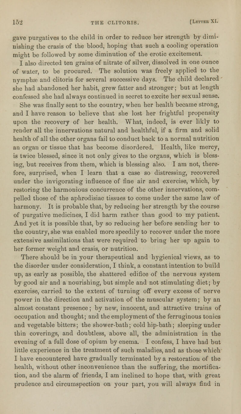 gave purgatives to the child in order to reduce her strength by dimi- nishing the crasis of the blood, hoping that such a cooling operation might be followed by some diminution of the erotic excitement. I also directed ten grains of nitrate of silver, dissolved in one ounce of water, to be procured. The solution was freely applied to the nymphse and clitoris for several successive days. The child declared - she had abandoned her habit, grew fatter and stronger; but at length confessed she had always continued in secret to ex-cite her sexual sense. She was finally sent to the country, when her health became strong, and I have reason to believe that she lost her frightful propensity upon the recovery of her health. What, indeed, is ever likly to render all the innervations natural and healthful, if a firm and solid health of all the other organs fail to conduct back to a normal nutrition an organ or tissue that has become disordered. Health, like mercy, is twice blessed, since it not only gives to the organs, which is bless- ing, but receives from them, which is blessing also. I am not, there- fore, surprised, when I learn that a case so distressing, recovered under the invigorating influence of fine air and exercise, which, by restoring the harmonious concurrence of the other innervations, com- pelled those of the aphrodisiac tissues to come under the same law of harmony. It is probable that, by reducing her strength by the course of purgative medicines, I did harm rather than good to my patient. And yet it is possible that, by so reducing her before sending her to the country, she was enabled more speedily to recover under the more extensive assimilations that were required to bring her up again to her former weight and crasis, or nutrition. There should be in your therapeutical and hygienical views, as to the disorder under consideration, I think, a constant intention to build up, as early as possible, the shattered edifice of the nervous system by good air and a nourishing, but simple and not stimulating diet; by exercise, carried to the extent of turning off every excess of nerve power in the direction and activation of the muscular system; by an almost constant presence; by new, innocent, and attractive trains of occupation and thought; and the employment of the ferruginous tonics and vegetable bitters; the shower-bath; cold hip-bath; sleeping under thin coverings, and doubtless, above all, the administration in the evening of a full dose of opium by enema. I confess, I have had but little experience in the treatment of such maladies, and as those which I have encountered have gradually terminated by a restoration of the health, without other inconvenience than the suffering, the mortifica- tion, and the alarm of friends, I am inclined to hope that, with great prudence and circumspection on your part, you will always find in