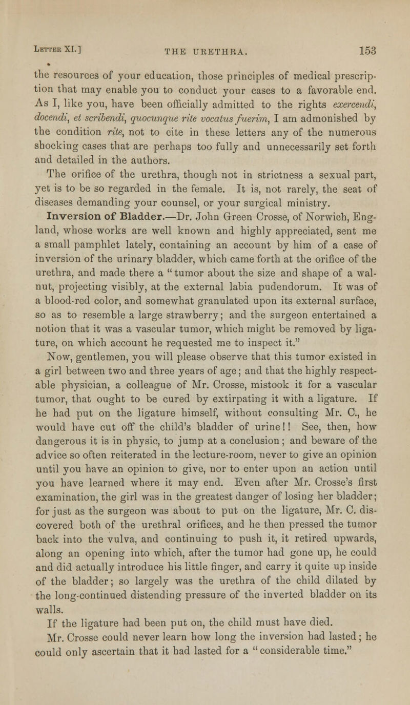 the resources of your education, those principles of medical prescrip- tion that may enable you to conduct your cases to a favorable end. As I, like you, have been officially admitted to the rights exercendi, docendi, et scribendi, quocxinque rite vocatus fuerim, I am admonished by the condition rite, not to cite in these letters any of the numerous shocking cases that are perhaps too fully and unnecessarily set forth and detailed in the authors. The orifice of the urethra, though not in strictness a sexual part, yet is to be so regarded in the female. It is, not rarely, the seat of diseases demanding your counsel, or your surgical ministry. Inversion of Bladder.—Dr. John Green Crosse, of Norwich, Eng- land, whose works are well known and highly appreciated, sent me a small pamphlet lately, containing an account by him of a case of inversion of the urinary bladder, which came forth at the orifice of the urethra, and made there a  tumor about the size and shape of a wal- nut, projecting visibly, at the external labia pudendorum. It was of a blood-red color, and somewhat granulated upon its external surface, so as to resemble a large strawberry; and the surgeon entertained a notion that it was a vascular tumor, which might be removed by liga- ture, on which account he requested me to inspect it. Now, gentlemen, you will please observe that this tumor existed in a girl between two and three years of age; and that the highly respect- able physician, a colleague of Mr. Crosse, mistook it for a vascular tumor, that ought to be cured by extirpating it with a ligature. If he had put on the ligature himself, without consulting Mr. C, he would have cut off the child's bladder of urine!! See, then, how dangerous it is in physic, to jump at a conclusion; and beware of the advice so often reiterated in the lecture-room, never to give an opinion until you have an opinion to give, nor to enter upon an action until you have learned where it may end. Even after Mr. Crosse's first examination, the girl was in the greatest danger of losing her bladder; for just as the surgeon was about to put on the ligature, Mr. C. dis- covered both of the urethral orifices, and he then pressed the tumor back into the vulva, and continuing to push it, it retired upwards, along an opening into which, after the tumor had gone up, he could and did actually introduce his little finger, and carry it quite up inside of the bladder; so largely was the urethra of the child dilated by the long-continued distending pressure of the inverted bladder on its walls. If the ligature had been put on, the child must have died. Mr. Crosse could never learn how long the inversion had lasted; he could only ascertain that it had lasted for a  considerable time.