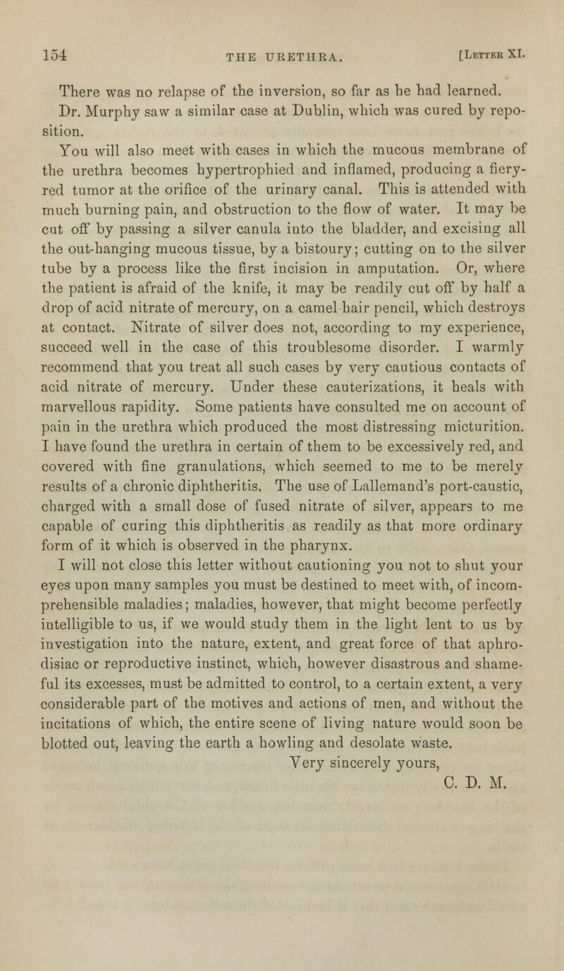 There was no relapse of the inversion, so far as he had learned. Dr. Murphy saw a similar case at Dublin, which was cured by repo- sition. You will also meet with cases in which the mucous membrane of the urethra becomes hypertrophied and inflamed, producing a fiery- red tumor at the orifice of the urinary canal. This is attended with much burning pain, and obstruction to the flow of water. It may be cut off by passing a silver canula into the bladder, and excising all the out-hanging mucous tissue, by a bistoury; cutting on to the silver tube by a process like the first incision in amputation. Or, where the patient is afraid of the knife, it may be readily cut off by half a drop of acid nitrate of mercury, on a camel hair pencil, which destroys at contact. Nitrate of silver does not, according to my experience, succeed well in the case of this troublesome disorder. I warmly recommend that you treat all such cases by very cautious contacts of acid nitrate of mercury. Under these cauterizations, it heals with marvellous rapidity. Some patients have consulted me on account of pain in the urethra which produced the most distressing micturition. I have found the urethra in certain of them to be excessively red, and covered with fine granulations, which seemed to me to be merely results of a chronic diphtheritis. The use of Lallemand's port-caustic, charged with a small dose of fused nitrate of silver, appears to me capable of curing this diphtheritis as readily as that more ordinary form of it which is observed in the pharynx. I will not close this letter without cautioning you not to shut your eyes upon many samples you must be destined to meet with, of incom- prehensible maladies; maladies, however, that might become perfectly intelligible to us, if we would study them in the light lent to us by investigation into the nature, extent, and great force of that aphro- disiac or reproductive instinct, which, however disastrous and shame- ful its excesses, must be admitted to control, to a certain extent, a very considerable part of the motives and actions of men, and without the incitations of which, the entire scene of living nature would soon be blotted out, leaving the earth a howling and desolate waste. Very sincerely yours, C. D. M.