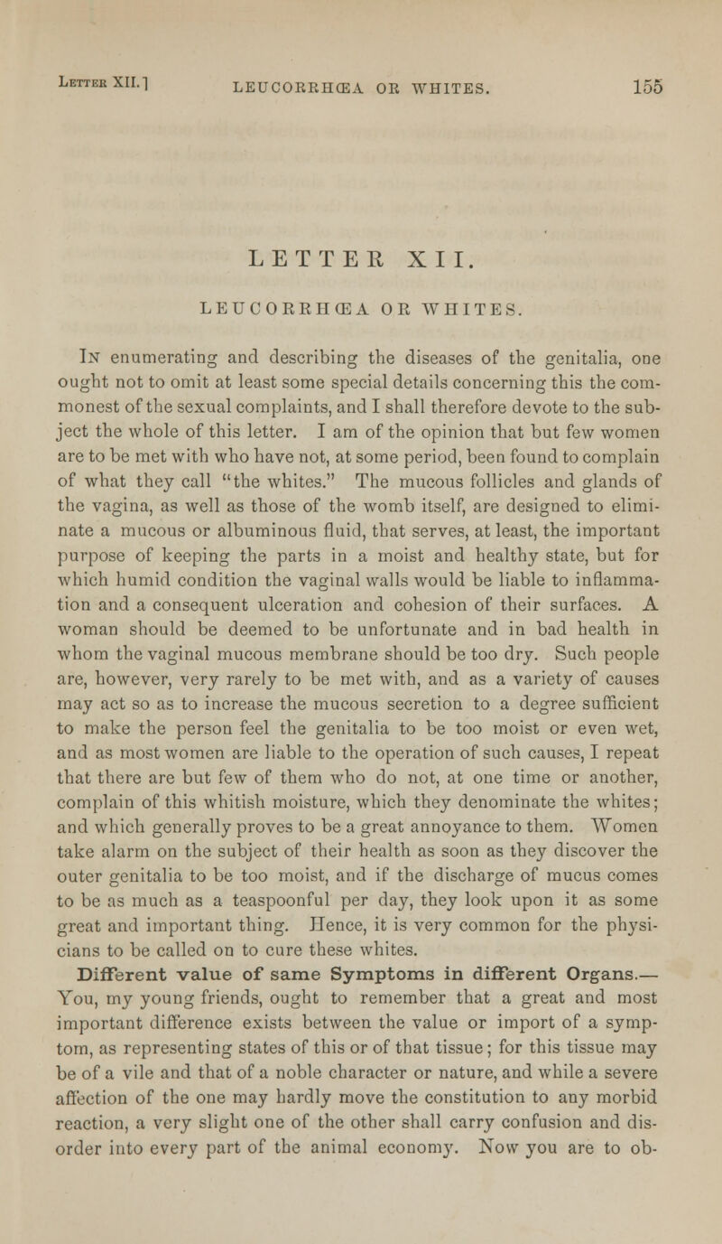 LETTER XII. LEUCOERIKEA OR WHITES. In enumerating and describing the diseases of the genitalia, one ought not to omit at least some special details concerning this the com- monest of the sexual complaints, and I shall therefore devote to the sub- ject the whole of this letter. I am of the opinion that but few women are to be met with who have not, at some period, been found to complain of what they call the whites. The mucous follicles and glands of the vagina, as well as those of the womb itself, are designed to elimi- nate a mucous or albuminous fluid, that serves, at least, the important purpose of keeping the parts in a moist and healthy state, but for which humid condition the vaginal walls would be liable to inflamma- tion and a consequent ulceration and cohesion of their surfaces. A woman should be deemed to be unfortunate and in bad health in whom the vaginal mucous membrane should be too dry. Such people are, however, very rarely to be met with, and as a variety of causes may act so as to increase the mucous secretion to a degree sufficient to make the person feel the genitalia to be too moist or even wet, and as most women are liable to the operation of such causes, I repeat that there are but few of them who do not, at one time or another, complain of this whitish moisture, which they denominate the whites; and which generally proves to be a great annoyance to them. Women take alarm on the subject of their health as soon as they discover the outer genitalia to be too moist, and if the discharge of mucus comes to be as much as a teaspoonful per day, they look upon it as some great and important thing. Hence, it is very common for the physi- cians to be called on to cure these whites. Different value of same Symptoms in different Organs.— You, my young friends, ought to remember that a great and most important difference exists between the value or import of a symp- tom, as representing states of this or of that tissue; for this tissue may be of a vile and that of a noble character or nature, and while a severe affection of the one may hardly move the constitution to any morbid reaction, a very slight one of the other shall carry confusion and dis- order into every part of the animal econom}'. Now you are to ob-