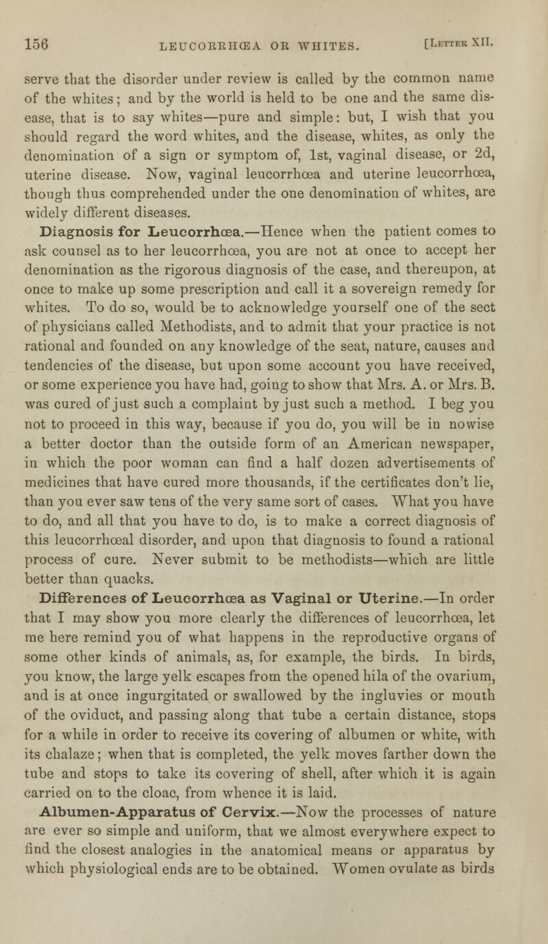 serve that the disorder under review is called by the common name of the whites; and by the world is held to be one and the same dis- ease, that is to say whites—pure and simple: but, I wish that you should regard the word whites, and the disease, whites, as only the denomination of a sign or symptom of, 1st, vaginal disease, or 2d, uterine disease. Now, vaginal leucorrhoea and uterine leucorrhcea, though thus comprehended under the one denomination of whites, are widely different diseases. Diagnosis for Leucorrhcea.—Hence when the patient comes to ask counsel as to her leucorrhcea, you are not at once to accept her denomination as the rigorous diagnosis of the case, and thereupon, at once to make up some prescription and call it a sovereign remedy for whites. To do so, would be to acknowledge yourself one of the sect of physicians called Methodists, and to admit that your practice is not rational and founded on any knowledge of the seat, nature, causes and tendencies of the disease, but upon some account you have received, or some experience you have had, going to show that Mrs. A. or Mrs. B. was cured of just such a complaint by just such a method. I beg you not to proceed in this way, because if you do, you will be in nowise a better doctor than the outside form of an American newspaper, in which the poor woman can find a half dozen advertisements of medicines that have cured more thousands, if the certificates don't lie, than you ever saw tens of the very same sort of cases. What you have to do, and all that you have to do, is to make a correct diagnosis of this leucorrhceal disorder, and upon that diagnosis to found a rational process of cure. Never submit to be methodists—which are little better than quacks. Differences of Leucorrhcea as Vaginal or Uterine.—In order that I may show you more clearly the differences of leucorrhcea, let me here remind you of what happens in the reproductive organs of some other kinds of animals, as, for example, the birds. In birds, you know, the large yelk escapes from the opened hila of the ovarium, and is at once ingurgitated or swallowed by the ingluvies or mouth of the oviduct, and passing along that tube a certain distance, stops for a while in order to receive its covering of albumen or white, with its chalaze; when that is completed, the yelk moves farther down the tube and stops to take its covering of shell, after which it is again carried on to the cloac, from whence it is laid. Albumen-Apparatus of Cervix.—Now the processes of nature are ever so simple and uniform, that we almost everywhere expect to find the closest analogies in the anatomical means or apparatus by which physiological ends are to be obtained. Women ovulate as birds