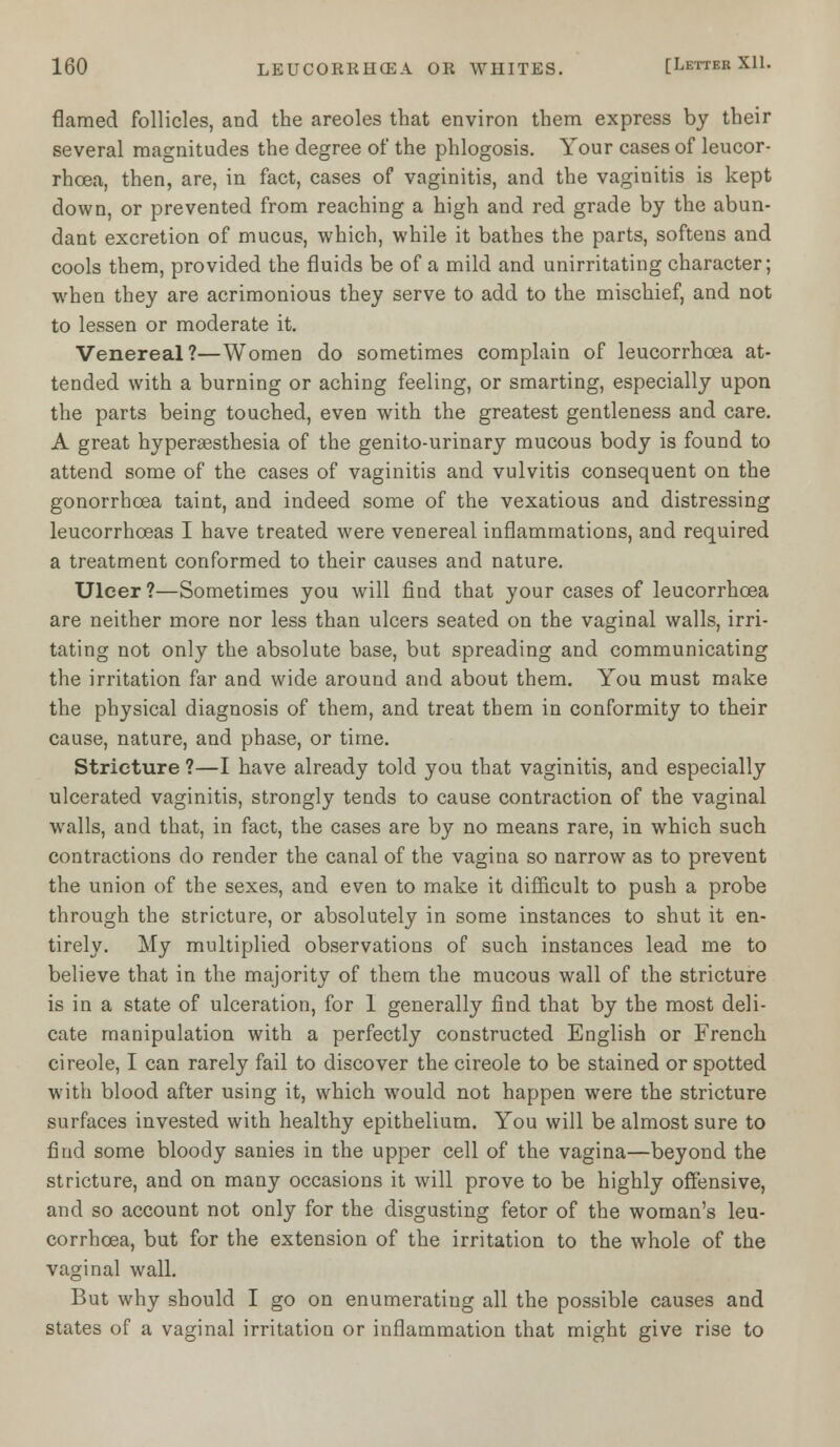 flamed follicles, and the areoles that environ them express by their several magnitudes the degree of the phlogosis. Your cases of leucor- rhcea, then, are, in fact, cases of vaginitis, and the vaginitis is kept down, or prevented from reaching a high and red grade by the abun- dant excretion of mucus, which, while it bathes the parts, softens and cools them, provided the fluids be of a mild and unirritating character; when they are acrimonious they serve to add to the mischief, and not to lessen or moderate it. Venereal?—Women do sometimes complain of leucorrhcea at- tended with a burning or aching feeling, or smarting, especially upon the parts being touched, even with the greatest gentleness and care. A great hyperesthesia of the genito-urinary mucous body is found to attend some of the cases of vaginitis and vulvitis consequent on the gonorrhoea taint, and indeed some of the vexatious and distressing leucorrhceas I have treated were venereal inflammations, and required a treatment conformed to their causes and nature. Ulcer ?—Sometimes you will find that your cases of leucorrhcea are neither more nor less than ulcers seated on the vaginal walls, irri- tating not only the absolute base, but spreading and communicating the irritation far and wide around and about them. You must make the physical diagnosis of them, and treat them in conformity to their cause, nature, and phase, or time. Stricture ?—I have already told you that vaginitis, and especially ulcerated vaginitis, strongly tends to cause contraction of the vaginal walls, and that, in fact, the cases are by no means rare, in which such contractions do render the canal of the vagina so narrow as to prevent the union of the sexes, and even to make it difficult to push a probe through the stricture, or absolutely in some instances to shut it en- tirely. My multiplied observations of such instances lead me to believe that in the majority of them the mucous wall of the stricture is in a state of ulceration, for 1 generally find that by the most deli- cate manipulation with a perfectly constructed English or French cireole, I can rarely fail to discover the cireole to be stained or spotted with blood after using it, which would not happen were the stricture surfaces invested with healthy epithelium. You will be almost sure to find some bloody sanies in the upper cell of the vagina—beyond the stricture, and on many occasions it will prove to be highly offensive, and so account not only for the disgusting fetor of the woman's leu- corrhcea, but for the extension of the irritation to the whole of the vaginal wall. But why should I go on enumerating all the possible causes and states of a vaginal irritation or inflammation that might give rise to