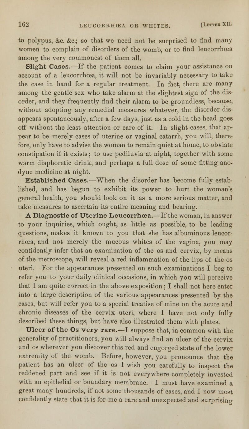 to polypus, &c. &c; so that we need not be surprised to find many women to complain of disorders of the womb, or to find leucorrhoea among the very commonest of them all. Slight Cases.—If the patient comes to claim your assistance on account of a leucorrhoea, it will not be invariably necessary to take the case in hand for a regular treatment. In fact, there are many among the gentle sex who take alarm at the slightest sign of the dis- order, and they frequently find their alarm to be groundless, because, without adopting any remedial measures whatever, the disorder dis- appears spontaneously, after a few days, just as a cold in the head goes off without the least attention or care of it. In slight cases, that ap- pear to be merely cases of uterine or vaginal catarrh, you will, there- fore, only have to advise the woman to remain quiet at home, to obviate constipation if it exists; to use pediluvia at night, together with some warm diaphoretic drink, and perhaps a full dose of some fitting ano- dyne medicine at night. Established Cases.—When the disorder has become fully estab- lished, and has begun to exhibit its power to hurt the woman's general health, you should look on it as a more serious matter, and take measures to ascertain its entire meaning and bearing. A Diagnostic of Uterine Leucorrhoea.—If the woman, in answer to your inquiries, which ought, as little as possible, to be leading questions, makes it known to you that she has albuminous leucor- rhoea, and not merely the mucous whites of the vagina, you may confidently infer that an examination of the os and cervix, by means of the metroscope, will reveal a red inflammation of the lips of the os uteri. For the appearances presented on such examinations I beg to refer you to your daily clinical occasions, in which you will perceive that I am quite correct in the above exposition; I shall not here enter into a large description of the various appearances presented by the cases, but will refer you to a special treatise of mine on the acute and chronic diseases of the cervix uteri, where I have not only fully described these things, but have also illustrated them with plates. Ulcer of the Os very rare.—I suppose that, in common with the generality of practitioners, you will always find an ulcer of the cervix and os wherever you discover this red and engorged state of the lower extremity of the womb. Before, however, you pronounce that the patient has an ulcer of the os I wish you carefully to inspect the reddened part and see if it is not everywhere completely invested with an epithelial or boundary membrane. I must have examined a great many hundreds, if not some thousands of cases, and I now most confidently state that it is for me a rare and unexpected and surprising