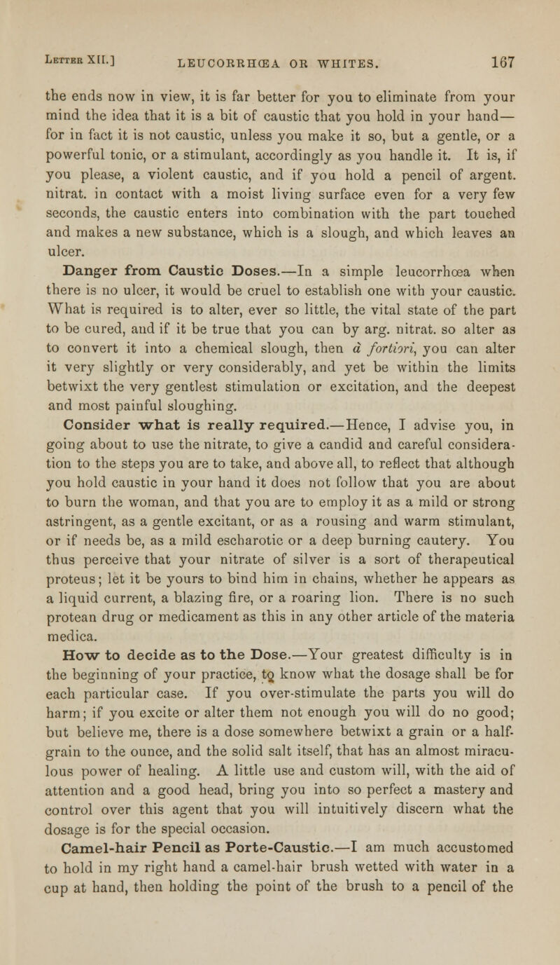 the ends now in view, it is far better for you to eliminate from your mind the idea that it is a bit of caustic that you hold in your hand— for in fact it is not caustic, unless you make it so, but a gentle, or a powerful tonic, or a stimulant, accordingly as you handle it. It is, if you please, a violent caustic, and if you hold a pencil of argent, nitrat. in contact with a moist living surface even for a very few seconds, the caustic enters into combination with the part touched and makes a new substance, which is a slough, and which leaves an ulcer. Danger from Caustic Doses.—In a simple leucorrhoea when there is no ulcer, it would be cruel to establish one with your caustic. What is required is to alter, ever so little, the vital state of the part to be cured, and if it be true that you can by arg. nitrat. so alter as to convert it into a chemical slough, then a fortiori, you can alter it very slightly or very considerably, and yet be within the limits betwixt the very gentlest stimulation or excitation, and the deepest and most painful sloughing. Consider what is really required.—Hence, I advise you, in going about to use the nitrate, to give a candid and careful considera- tion to the steps you are to take, and above all, to reflect that although you hold caustic in your hand it does not follow that you are about to burn the woman, and that you are to employ it as a mild or strong astringent, as a gentle excitant, or as a rousing and warm stimulant, or if needs be, as a mild escharotic or a deep burning cautery. You thus perceive that your nitrate of silver is a sort of therapeutical proteus; let it be yours to bind him in chains, whether he appears as a liquid current, a blazing fire, or a roaring lion. There is no such protean drug or medicament as this in any other article of the materia medica. How to decide as to the Dose.—Your greatest difficulty is in the beginning of your practice, tQ know what the dosage shall be for each particular case. If you over-stimulate the parts you will do harm; if you excite or alter them not enough you will do no good; but believe me, there is a dose somewhere betwixt a grain or a half- grain to the ounce, and the solid salt itself, that has an almost miracu- lous power of healing. A little use and custom will, with the aid of attention and a good head, bring you into so perfect a mastery and control over this agent that you will intuitively discern what the dosage is for the special occasion. Camel-hair Pencil as Porte-Caustic.—I am much accustomed to hold in my right hand a camel-hair brush wetted with water in a cup at hand, then holding the point of the brush to a pencil of the