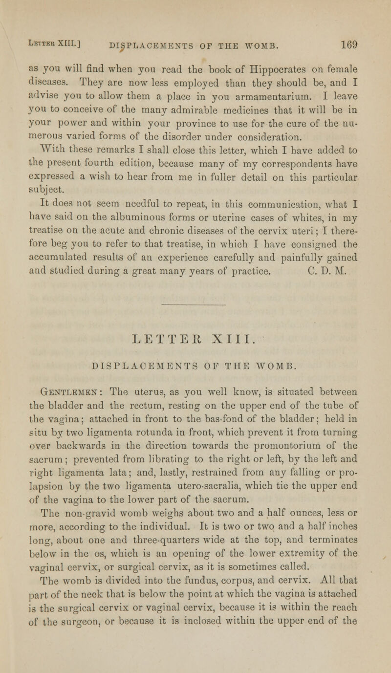 as you will find when you read the book of Hippocrates on female diseases. They are now less employed than they should be, and I advise you to allow them a place in you armamentarium. I leave you to conceive of the many admirable medicines that it will be in your power and within your province to use for the cure of the nu- merous varied forms of the disorder under consideration. With these remarks I shall close this letter, which I have added to the present fourth edition, because many of my correspondents have expressed a wish to hear from me in fuller detail on this particular subject. It does not seem needful to repeat, in this communication, what I have said on the albuminous forms or uterine cases of whites, in my treatise on the acute and chronic diseases of the cervix uteri; I there- fore beg you to refer to that treatise, in which I have consigned the accumulated results of an experience carefully and painfully gained and studied during a great many years of practice. C. D. M. LETTER XIII. DISPLACEMENTS OF THE WOMB. Gentlemen: The uterus, as you well know, is situated between the bladder and the rectum, resting on the upper end of the tube of the vagina; attached in front to the bas-fond of the bladder; held in situ by two ligamenta rotunda in front, which prevent it from turning over backwards in the direction towards the promontorium of the sacrum; prevented from librating to the right or left, by the left and right ligamenta lata; and, lastly, restrained from any falling or pro- lapsion by the two ligamenta utero-sacralia, which tie the upper end of the vagina to the lower part of the sacrum. The non-gravid womb weighs about two and a half ounces, less or more, according to the individual. It is two or two and a half inches long, about one and three-quarters wide at the top, and terminates below in the os, which is an opening of the lower extremity of the vaginal cervix, or surgical cervix, as it is sometimes called. The womb is divided into the fundus, corpus, and cervix. All that part of the neck that is below the point at which the vagina is attached is the surgical cervix or vaginal cervix, because it is within the reach of the suro-eon, or because it is inclosed within the upper end of the