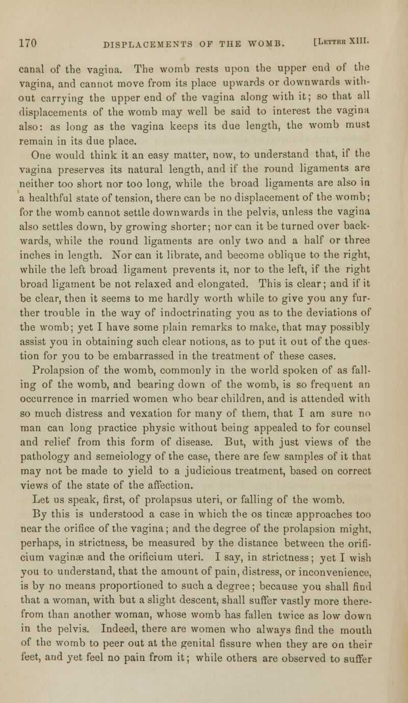 canal of the vagina. The womb rests upon the upper end of the vagina, and cannot move from its place upwards or downwards with- out carrying the upper end of the vagina along with it; so that all displacements of the womb may well be said to interest the vagina also: as long as the vagina keeps its due length, the womb must remain in its due place. One would think it an easy matter, now, to understand that, if the vagina preserves its natural length, and if the round ligaments are neither too short nor too long, while the broad ligaments are also in a healthful state of tension, there can be no displacement of the womb; for the womb cannot settle downwards in the pelvis, unless the vagina also settles down, by growing shorter; nor can it be turned over back- wards, while the round ligaments are only two and a half or three inches in length. Nor can it librate, and become oblique to the right, while the left broad ligament prevents it, nor to the left, if the right broad ligament be not relaxed and elongated. This is clear; and if it be clear, then it seems to me hardly worth while to give you any fur- ther trouble in the way of indoctrinating you as to the deviations of the womb; yet I have some plain remarks to make, that may possibly assist you in obtaining such clear notions, as to put it out of the ques- tion for you to be embarrassed in the treatment of these cases. Prolapsion of the womb, commonly in the world spoken of as fall- ing of the womb, and bearing down of the womb, is so frequent an occurrence in married women who bear children, and is attended with so much distress and vexation for many of them, that I am sure no man can long practice physic without being appealed to for counsel and relief from this form of disease. But, with just views of the pathology and semeiology of the case, there are few samples of it that may not be made to yield to a judicious treatment, based on correct views of the state of the affection. Let us speak, first, of prolapsus uteri, or falling of the womb. By this is understood a case in which the os tincse approaches too near the orifice of the vagina; and the degree of the prolapsion might, perhaps, in strictness, be measured by the distance between the orifi- cium vaginae and the orificium uteri. I say, in strictness; yet I wish you to understand, that the amount of pain, distress, or inconvenience, is by no means proportioned to such a degree; because you shall find that a woman, with but a slight descent, shall suffer vastly more there- from than another woman, whose womb has fallen twice as low down in the pelvis. Indeed, there are women who always find the mouth of the womb to peer out at the genital fissure when they are on their feet, and yet feel no pain from it; while others are observed to suffer