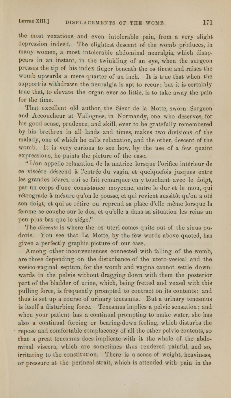 the most vexatious and even intolerable pain, from a very slight depression indeed. The slightest descent of the womb produces, in many women, a most intolerable abdominal neuralgia, which disap- pears in an instant, in the twinkling of an eye, when the surgeon presses the tip of his index finger beneath the os tincae and raises the womb upwards a mere quarter of an inch. It is true that when the support is withdrawn the neuralgia is apt to recur; but it is certainly true that, to elevate the organ ever so little, is to take away the pain for the time. That excellent old author, the Sieur de la Motte, sworn Surgeon and Accoucheur at Vallognes, in Normandy, one who deserves, for his good sense, prudence, and skill, ever to be gratefully remembered by his brethren in all lands and times, makes two divisions of the malady, one of which he calls relaxation, and the other, descent of the womb. It is very curious to see how, by the use of a few quaint expressions, he paints the picture of the case. L'on appelle relaxation de la matrice lorsque l'orifice interieur de ce viscere descend & l'entre'e du vagin, et quelquefois jusques entre les grandes leVres, qui se fait remarquer en y touchant avec le doigt, par un corps d'une consistance moyenne, entre le dur et le mou, qui retrograde a me\sure qu'on le pousse, et qui revient aussitot qu'on a ote* son doigt, et qui se retire ou reprend sa place d'elle meme lorsque la femme se couche sur le dos, et qu'elle a dans sa situation les reins un peu plus bas que le sidge. The descente is where the os uteri comes quite out of the sinus pu- doris. You see that La Motte, by the few words above quoted, has given a perfectly graphic picture of our case. Among other inconveniences connected with falling of the womb, are those depending on the disturbance of the utero-vesical and the vesico-vaginal septum, for the womb and vagina cannot settle down- wards in the pelvis without dragging down with them the posterior part of the bladder of urine, which, being fretted and vexed with this pulling force, is frequently prompted to contract on its contents; and thus is set up a course of urinary tenesmus. But a urinary tenesmus is itself a disturbing force. Tenesmus implies a pelvic sensation; and when your patient has a continual prompting to make water, she has also a continual forcing or bearing-down feeling, which disturbs the repose and comfortable complacency of all the other pelvic contents, so that a great tenesmus does implicate with it the whole of the abdo- minal viscera, which are sometimes thus rendered painful, and so, irritating to the constitution. There is a sense of weight, heaviness, or pressure at the perineal strait, which is attended with pain in the