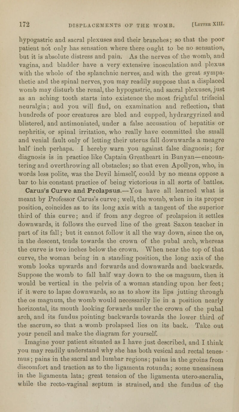 hypogastric and sacral plexuses and their branches; so that the poor patient not only has sensation where there ought to be no sensation, but it is absolute distress and pain. As the nerves of the womb, and vagina, and bladder have a very extensive inosculation and plexus with the whole of the splanchnic nerves, and with the great sympa- thetic and the spinal nerves, you may readily suppose that a displaced womb may disturb the renal, the hypogastric, and sacral plexuses, just as an aching tooth starts into existence the most frightful trifacial neuralgia; and you will find, on examination and reflection, that hundreds of poor creatures are bled and cupped, hydrargyrized and blistered, and antimoniated, under a false accusation of hepatitis or nephritis, or spinal irritation, who really have committed the small and venial fault only of letting their uterus fall downwards a meagre half inch perhaps. I hereby warn you against false diagnosis; for diagnosis is in practice like Captain Greatheart in Bunyan—encoun- tering and overthrowing all obstacles; so that even Apollyon, who, in words less polite, was the Devil himself, could by no means oppose a bar to his constant practice of being victorious in all sorts of battles. Carus's Curve and Prolapsus.—You have all learned what is meant by Professor Carus's curve; well, the womb, when in its proper position, coincides as to its long axis with a tangent of the superior third of this curve; and if from any degree of prolapsion it settles downwards, it follows the curved line of the great Saxon teacher in part of its fall; but it cannot follow it all the way down, since the os, in the descent, tends towards the crown of the pubal arch, whereas the curve is two inches below the crown. When near the top of that curve, the woman being in a standing position, the long axis of the womb looks upwards and forwards and downwards and backwards. Suppose the womb to fall half way down to the os magnum, then it would be vertical in the pelvis of a woman standing upon her feet; if it were to lapse downwards, so as to show its lips jutting through the os magnum, the womb would necessarily lie in a position nearly horizontal, its mouth looking forwards under the crown of the pubal arch, and its fundus pointing backwards towards the lower third of the sacrum, so that a womb prolapsed lies on its back. Take out your pencil and make the diagram for yourself. Imagine your patient situated as I have just described, and I think you may readily understand why she has both vesical and rectal tenes- mus ; pains in the sacral and lumbar regions; pains in the groins from discomfort and traction as to the ligamenta rotunda; some uneasiness in the ligamenta lata; great tension of the ligamenta utero-sacralia, while the recto-vaginal septum is strained, and the fundus of the