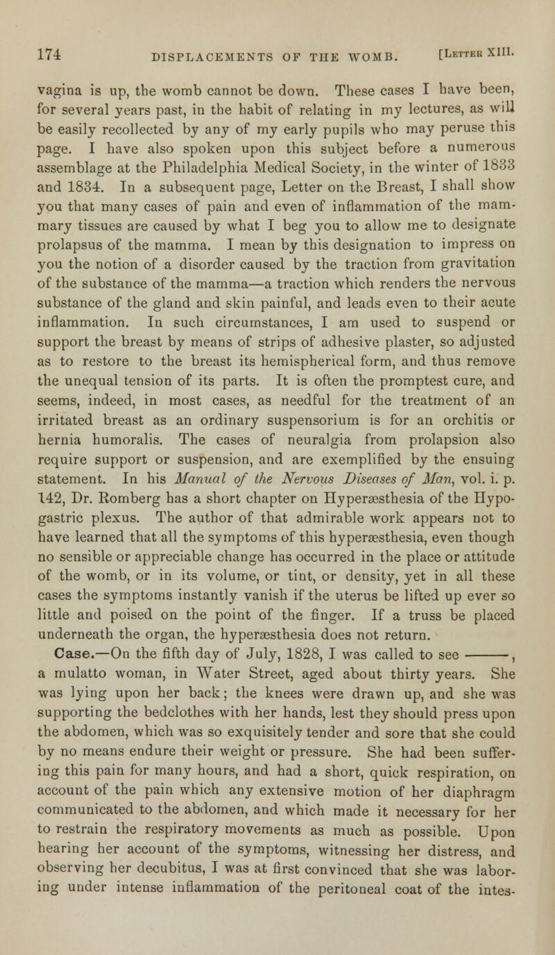 vagina is up, tbe womb cannot be down. These cases I have been, for several years past, in the habit of relating in my lectures, as will be easily recollected by any of my early pupils who may peruse this page. I have also spoken upon this subject before a numerous assemblage at the Philadelphia Medical Society, in the winter of 1833 and 1834. In a subsequent page, Letter on the Breast, I shall show you that many cases of pain and even of inflammation of the mam- mary tissues are caused by what I beg you to allow me to designate prolapsus of the mamma. I mean by this designation to impress on you the notion of a disorder caused by the traction from gravitation of the substance of the mamma—a traction which renders the nervous substance of the gland and skin painful, and leads even to their acute inflammation. In such circumstances, I am used to suspend or support the breast by means of strips of adhesive plaster, so adjusted as to restore to the breast its hemispherical form, and thus remove the unequal tension of its parts. It is often the promptest cure, and seems, indeed, in most cases, as needful for the treatment of an irritated breast as an ordinary suspensorium is for an orchitis or hernia humoralis. The cases of neuralgia from prolapsion also require support or suspension, and are exemplified by the ensuing statement. In his Manual of the Nervous Diseases of Man, vol. i. p. 142, Dr. Romberg has a short chapter on Hyperesthesia of the Hypo- gastric plexus. The author of that admirable work appears not to have learned that all the symptoms of this hyperesthesia, even though no sensible or appreciable change has occurred in the place or attitude of the womb, or in its volume, or tint, or density, yet in all these cases the symptoms instantly vanish if the uterus be lifted up ever so little and poised on the point of the finger. If a truss be placed underneath the organ, the hyperesthesia does not return. Case.—On the fifth day of July, 1828, I was called to see , a mulatto woman, in Water Street, aged about thirty years. She was lying upon her back; the knees were drawn up, and she was supporting the bedclothes with her hands, lest they should press upon the abdomen, which was so exquisitely tender and sore that she could by no means endure their weight or pressure. She had been suffer- ing this pain for many hours, and had a short, quick respiration, on account of the pain which any extensive motion of her diaphragm communicated to the abdomen, and which made it necessary for her to restrain the respiratory movements as much as possible. Upon hearing her account of the symptoms, witnessing her distress, and observing her decubitus, I was at first convinced that she was labor- ing under intense inflammation of the peritoneal coat of the intes-