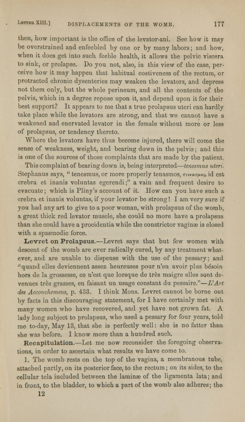 then, how important is the office of the levator-ani. See how it may be overstrained and enfeebled by one or by many labors; and how, when it does get into such feeble health, it allows the pelvic viscera to sink, or prolapse. Do you not, also, in this view of the case, per- ceive how it may happen that habitual costiveness of the rectum, or protracted chronic dysenteries may weaken the levators, and depress not them only, but the whole perineum, and all the contents of the pelvis, which in a degree repose upon it, and depend upon it for their best support? It appears to me that a true prolapsus uteri can hardly take place while the levators are strong, and that we cannot have a weakened and enervated levator in the female without more or less of prolapsus, or tendency thereto. Where the levators have thus become injured, there will come the sense of weakness, weight, and bearing down in the pelvis; and this is one of the sources of those complaints that are made by the patient. This complaint of bearing down is, being interpreted—tenesmus uteri. Stephanus says,  tenesmus, or more properly tenasmos, tsivacpos, id est crebra et inanis voluntas egerendi; a vain and frequent desire to evacuate; which is Pliny's account of it. How can you have such a crebra et inanis voluntas, if your levator be strong! I am very sure if you had any art to give to a poor woman, with prolapsus of the womb, a great thick red levator muscle, she could no more have a prolapsus than she could have a procidentia while the constrictor vaginae is closed with a spasmodic force. Levret on Prolapsus.—Levret says that but few women with descent of the womb are ever radically cured, by any treatment what- ever, and are unable to dispense with the use of the pessary; and quand elles deviennent assez heureuses pour n'en avoir plus besoin hors de la grossesse, ce n'est que lorsque de tres maigre elles sont de- venues tres grasses, en faisant un usage constant du pessaire.—IJArt des Accouchemens, p. 433. I think Mons. Levret cannot be borne out bv facts in this discouraging statement, for I have certainly met with many women who have recovered, and yet have not grown fat. A lady long subject to prolapsus, who used a pessary for four years, told me to-day, May 13, that she is perfectly well: she is no fatter than she was before. I know more than a hundred such. Recapitulation.—Let me now reconsider the foregoing observa- tions, in order to ascertain what results we have come to. 1. The womb rests on the top of the vagina, a membranous tube, attached partly, on its posterior face, to the rectum; on its sides, to the cellular tela included between the laminae of the ligamenta lata; and in front, to the bladder, to which a part of the womb also adheres; the 12