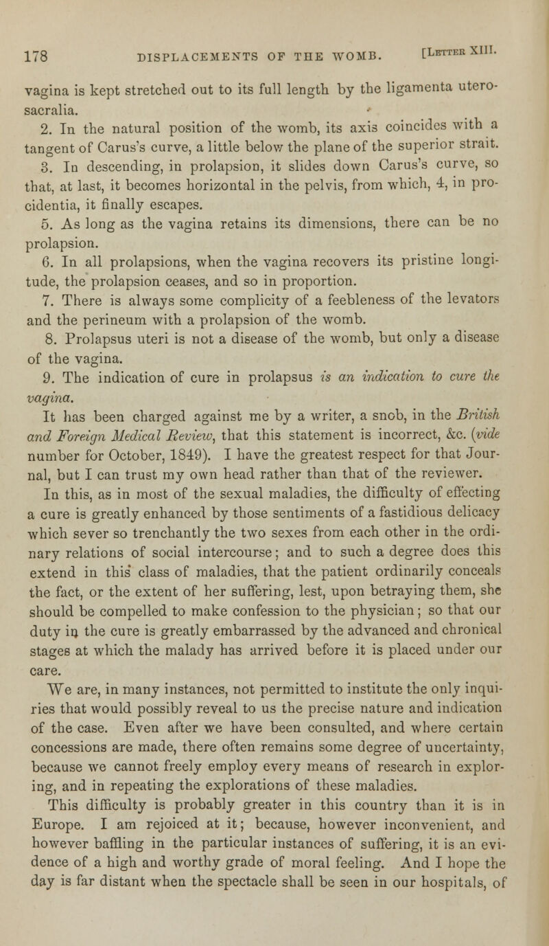 vagina is kept stretched out to its full length by the ligamenta utero- sacralia. 2. In the natural position of the womb, its axis coincides with a tangent of Carus's curve, a little below the plane of the superior strait. 3. In descending, in prolapsion, it slides down Carus's curve, so that, at last, it becomes horizontal in the pelvis, from which, 4, in pro- cidentia, it finally escapes. 5. As long as the vagina retains its dimensions, there can be no prolapsion. 6. In all prolapsions, when the vagina recovers its pristine longi- tude, the prolapsion ceases, and so in proportion. 7. There is always some complicity of a feebleness of the levators and the perineum with a prolapsion of the womb. 8. Prolapsus uteri is not a disease of the womb, but only a disease of the vagina. 9. The indication of cure in prolapsus is an indication to cure the vagina. It has been charged against me by a writer, a snob, in the British and Foreign Medical Review, that this statement is incorrect, &c. {vide number for October, 1849). I have the greatest respect for that Jour- nal, but I can trust my own head rather than that of the reviewer. In this, as in most of the sexual maladies, the difficulty of effecting a cure is greatly enhanced by those sentiments of a fastidious delicacy which sever so trenchantly the two sexes from each other in the ordi- nary relations of social intercourse; and to such a degree does this extend in this' class of maladies, that the patient ordinarily conceals the fact, or the extent of her suffering, lest, upon betraying them, she should be compelled to make confession to the physician; so that our duty in the cure is greatly embarrassed by the advanced and chronical stages at which the malady has arrived before it is placed under our care. We are, in many instances, not permitted to institute the only inqui- ries that would possibly reveal to us the precise nature and indication of the case. Even after we have been consulted, and where certain concessions are made, there often remains some degree of uncertainty, because we cannot freely employ every means of research in explor- ing, and in repeating the explorations of these maladies. This difficulty is probably greater in this country than it is in Europe. I am rejoiced at it; because, however inconvenient, and however baffling in the particular instances of suffering, it is an evi- dence of a high and worthy grade of moral feeling. And I hope the day is far distant when the spectacle shall be seen in our hospitals, of