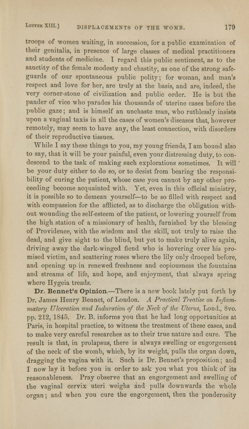 troops of women waiting, in succession, for a public examination of their genitalia, in presence of large classes of medical practitioners and students of medicine. I regard tbis public sentiment, as to the sanctity of the female modesty and chastity, as one of the strong safe- guards of our spontaneous public polity; for woman, and man's respect and love for her, are truly at the basis, and are, indeed, the very corner-stone of civilization and public order. He is but the pander of vice who parades his thousands of uterine cases before the public gaze; and is himself an unchaste man, who ruthlessly insists upon a vaginal taxis in all the cases of women's diseases that, however remotely, may seem to have any, the least connection, with disorders of their reproductive tissues. While I say these things to you, my young friends, I am bound also to say, that it will be your painful, even your distressing duty, to con- descend to the task of making such explorations sometimes. It will be your duty either to do so, or to desist from bearing the responsi- bility of curing the patient, whose case you cannot by any other pro- ceeding become acquainted with. Yet, even in this official ministry, it is possible so to demean yourself—to be so filled with respect and with compassion for the afflicted, as to discharge the obligation with- out wounding the self-esteem of the patient, or lowering yourself from the high station of a missionary of health, furnished by the blessing of Providence, with the -wisdom and the skill, not truly to raise the dead, and give sight to the blind, but yet to make truly alive again, driving away the dark-winged fiend who is hovering over his pro- mised victim, and scattering roses where the lily only drooped before, and opening up in renewed freshness and copiousness the fountains and streams of life, and hope, and enjoyment, that always spring where Hygeia treads. Dr. Bennet's Opinion.—There is a new book lately put forth by Dr. James Henry Bennet, of London. A Practical Treatise on Inflam- matory Ulceration and Induration of the Neck of the Uterus, Lond., 8vo. pp. 212, 1845. Dr. B. informs you that he had long opportunities at Paris, in hospital practice, to witness the treatment of these cases, and to make very careful researches as to their true nature and cure. The result is that, in prolapsus, there is always swelling or engorgement of the neck of the womb, which, by its weight, pulls the organ down, dragging the vagina with it. Such is Dr. Bennet's proposition; and I now lay it before you in order to ask you what you think of its reasonableness. Pray observe that an engorgement and swelling of the vaginal cervix uteri weighs and pulls downwards the whole organ; and when you cure the engorgement, then the ponderosity
