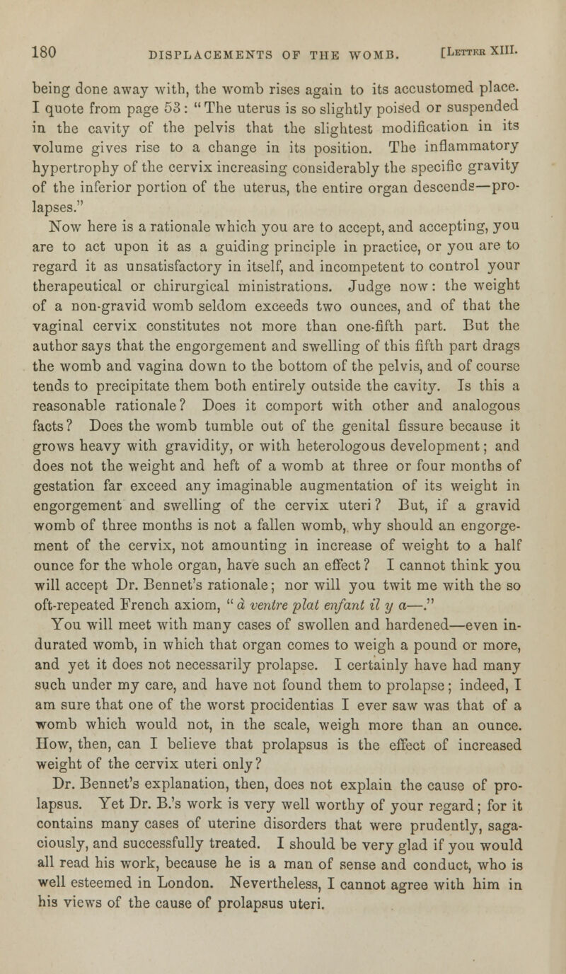 being done away with, the womb rises again to its accustomed place. I quote from page 53 :  The uterus is so slightly poised or suspended in the cavity of the pelvis that the slightest modification in its volume gives rise to a change in its position. The inflammatory hypertrophy of the cervix increasing considerably the specific gravity of the inferior portion of the uterus, the entire organ descends—pro- lapses. Now here is a rationale which you are to accept, and accepting, you are to act upon it as a guiding principle in practice, or you are to regard it as unsatisfactory in itself, and incompetent to control your therapeutical or chirurgical ministrations. Judge now: the weight of a non-gravid womb seldom exceeds two ounces, and of that the vaginal cervix constitutes not more than one-fifth part. But the author says that the engorgement and swelling of this fifth part drags the womb and vagina down to the bottom of the pelvis, and of course tends to precipitate them both entirely outside the cavity. Is this a reasonable rationale ? Does it comport with other and analogous facts ? Does the womb tumble out of the genital fissure because it grows heavy with gravidity, or with heterologous development; and does not the weight and heft of a womb at three or four months of gestation far exceed any imaginable augmentation of its weight in engorgement and swelling of the cervix uteri ? But, if a gravid womb of three months is not a fallen womb, why should an engorge- ment of the cervix, not amounting in increase of weight to a half ounce for the whole organ, have such an effect ? I cannot think you will accept Dr. Bennet's rationale; nor will you twit me with the so oft-repeated French axiom,  a ventre plat enfant il y a—. You will meet with many cases of swollen and hardened—even in- durated womb, in which that organ comes to weigh a pound or more, and yet it does not necessarily prolapse. I certainly have had many such under my care, and have not found them to prolapse; indeed, I am sure that one of the worst procidentias I ever saw was that of a womb which would not, in the scale, weigh more than an ounce. How, then, can I believe that prolapsus is the effect of increased weight of the cervix uteri only ? Dr. Bennet's explanation, then, does not explain the cause of pro- lapsus. Yet Dr. B.'s work is very well worthy of your regard; for it contains many cases of uterine disorders that were prudently, saga- ciously, and successfully treated. I should be very glad if you would all read his work, because he is a man of sense and conduct, who is well esteemed in London. Nevertheless, I cannot agree with him in his views of the cause of prolapsus uteri.