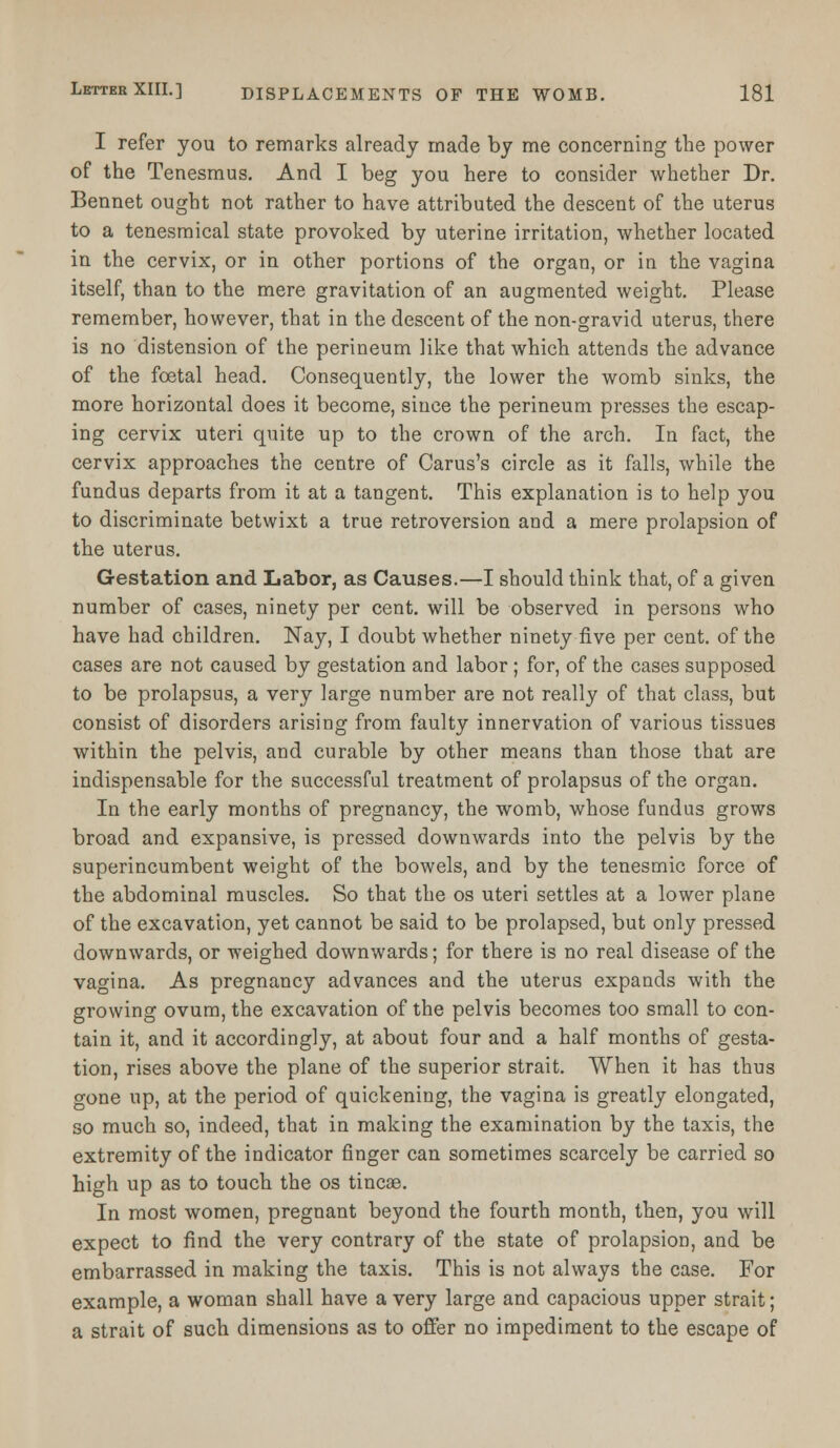 I refer you to remarks already made by me concerning the power of the Tenesmus. And I beg you here to consider whether Dr. Bennet ought not rather to have attributed the descent of the uterus to a tenesmical state provoked by uterine irritation, whether located in the cervix, or in other portions of the organ, or in the vagina itself, than to the mere gravitation of an augmented weight. Please remember, however, that in the descent of the non-gravid uterus, there is no distension of the perineum like that which attends the advance of the foetal head. Consequently, the lower the womb sinks, the more horizontal does it become, since the perineum presses the escap- ing cervix uteri quite up to the crown of the arch. In fact, the cervix approaches the centre of Carus's circle as it falls, while the fundus departs from it at a tangent. This explanation is to help you to discriminate betwixt a true retroversion and a mere prolapsion of the uterus. Gestation and Labor, as Causes.—I should think that, of a given number of cases, ninety per cent, will be observed in persons who have had children. Nay, I doubt whether ninety five per cent, of the cases are not caused by gestation and labor ; for, of the cases supposed to be prolapsus, a very large number are not really of that class, but consist of disorders arising from faulty innervation of various tissues within the pelvis, and curable by other means than those that are indispensable for the successful treatment of prolapsus of the organ. In the early months of pregnancy, the womb, whose fundus grows broad and expansive, is pressed downwards into the pelvis by the superincumbent weight of the bowels, and by the tenesmic force of the abdominal muscles. So that the os uteri settles at a lower plane of the excavation, yet cannot be said to be prolapsed, but only pressed downwards, or weighed downwards; for there is no real disease of the vagina. As pregnancy advances and the uterus expands with the growing ovum, the excavation of the pelvis becomes too small to con- tain it, and it accordingly, at about four and a half months of gesta- tion, rises above the plane of the superior strait. When it has thus gone up, at the period of quickening, the vagina is greatly elongated, so much so, indeed, that in making the examination by the taxis, the extremity of the indicator finger can sometimes scarcely be carried so high up as to touch the os tineas. In most women, pregnant beyond the fourth month, then, you will expect to find the very contrary of the state of prolapsion, and be embarrassed in making the taxis. This is not always the case. For example, a woman shall have a very large and capacious upper strait; a strait of such dimensions as to offer no impediment to the escape of