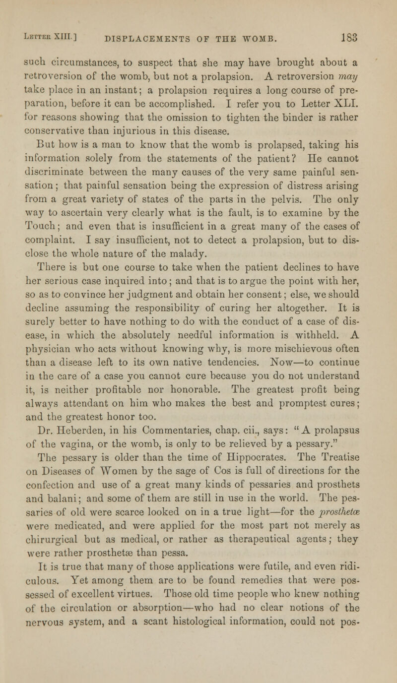 such circumstances, to suspect that she may have brought about a retroversion of the womb, but not a prolapsion. A retroversion may take place in an instant; a prolapsion requires a long course of pre- paration, before it can be accomplished. I refer you to Letter XLI. for reasons showing that the omission to tighten the binder is rather conservative than injurious in this disease. But how is a man to know that the womb is prolapsed, taking his information solely from the statements of the patient? He cannot discriminate between the many causes of the very same painful sen- sation ; that painful sensation being the expression of distress arising from a great variety of states of the parts in the pelvis. The only way to ascertain very clearly what is the fault, is to examine by the Touch; and even that is insufficient in a great many of the cases of complaint. I say insufficient, not to detect a prolapsion, but to dis- close the whole nature of the malady. There is but one course to take when the patient declines to have her serious case inquired into; and that is to argue the point with her, so as to convince her judgment and obtain her consent; else, we should decline assuming the responsibility of curing her altogether. It is surely better to have nothing to do with the conduct of a case of dis- ease, in which the absolutely needful information is withheld. A physician who acts without knowing why, is more mischievous often than a disease left to its own native tendencies. Now—to continue in the care of a case you cannot cure because you do not understand it, is neither profitable nor honorable. The greatest profit being always attendant on him who makes the best and promptest cures; and the greatest honor too. Dr. Heberden, in his Commentaries, chap, cii., says: A prolapsus of the vagina, or the womb, is only to be relieved by a pessary. The pessary is older than the time of Hippocrates. The Treatise on Diseases of Women by the sage of Cos is full of directions for the confection and use of a great many kinds of pessaries and prosthets and balani; and some of them are still in use in the world. The pes- saries of old were scarce looked on in a true light—for the prosthetce were medicated, and were applied for the most part not merely as chirurgical but as medical, or rather as therapeutical agents; they were rather prosthetae than pessa. It is true that many of those applications were futile, and even ridi- culous. Yet among them are to be found remedies that were pos- sessed of excellent virtues. Those old time people who knew nothing of the circulation or absorption—who had no clear notions of the nervous system, and a scant histological information, could not pos-