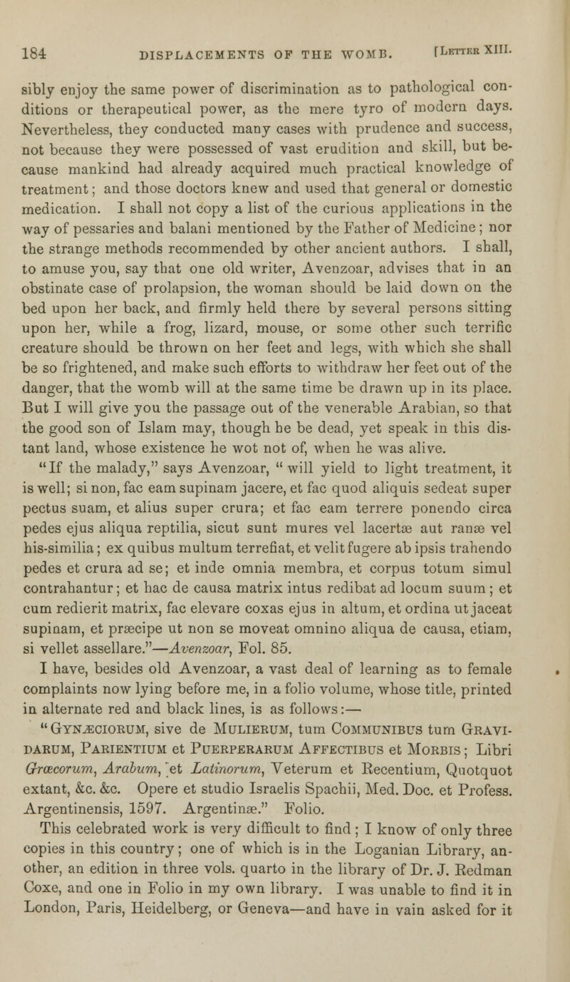 sibly enjoy the same power of discrimination as to pathological con- ditions or therapeutical power, as the mere tyro of modern days. Nevertheless, they conducted many cases with prudence and success, not because they were possessed of vast erudition and skill, but be- cause mankind had already acquired much practical knowledge of treatment; and those doctors knew and used that general or domestic medication. I shall not copy a list of the curious applications in the way of pessaries and balani mentioned by the Father of Medicine ; nor the strange methods recommended by other ancient authors. I shall, to amuse you, say that one old writer, Avenzoar, advises that in an obstinate case of prolapsion, the woman should be laid down on the bed upon her back, and firmly held there by several persons sitting upon her, while a frog, lizard, mouse, or some other such terrific creature should be thrown on her feet and legs, with which she shall be so frightened, and make such efforts to withdraw her feet out of the danger, that the womb will at the same time be drawn up in its place. But I will give you the passage out of the venerable Arabian, so that the good son of Islam may, though he be dead, yet speak in this dis- tant land, whose existence he wot not of, when he was alive. If the malady, says Avenzoar, will yield to light treatment, it is well; si non, fac earn supinam jacere, et fac quod aliquis sedeat super pectus suam, et alius super crura; et fac earn terrere ponendo circa pedes ejus aliqua reptilia, sicut sunt mures vel lacertae aut ranee vel his-similia; ex quibus multum terrefiat, et velit fugere ab ipsis trahendo pedes et crura ad se; et inde omnia membra, et corpus totum simul contrahantur; et hac de causa matrix intus redibat ad locum suum; et cum redierit matrix, fac elevare coxas ejus in altum, et ordina ut jaceat supinam, et praecipe ut non se moveat omnino aliqua de causa, etiam, si vellet assellare.—Avenzoar, Fol. 85. I have, besides old Avenzoar, a vast deal of learning as to female complaints now lying before me, in a folio volume, whose title, printed in alternate red and black lines, is as follows:—  Gyn^ciorum, sive de Mulierum, turn Communibus turn Gravi- darum, Parientium et Puerperarum Affectibus et Morbis ; Libri Grcecorum, Arabum, 'et Latinorum, Yeterum et Recentium, Quotquot extant, &c. &c. Opere et studio Israelis Spachii, Med. Doc. et Profess. Argentinensis, 1597. Argentina?. Folio. This celebrated work is very difficult to find ; I know of only three copies in this country; one of which is in the Loganian Library, an- other, an edition in three vols, quarto in the library of Dr. J. Redman Coxe, and one in Folio in my own library. I was unable to find it in London, Paris, Heidelberg, or Geneva—and have in vain asked for it