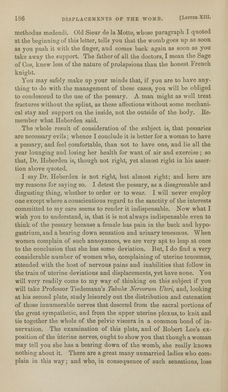 methodus medendi. Old Sieur de la Motte, whose paragraph I quoted at the beginning of this letter, tells you that the womb goes up as soon as you push it with the finger, and comes back again as soon as you take away the support. The father of all the doctors, I mean the Sage of Cos, knew less of the nature of prolapsions than the honest French knight. You may safely make up your minds that, if you are to have any- thing to do with the management of these cases, you will be obliged to condescend to the use of the pessary. A man might as well treat fractures without the splint, as these affections without some mechani- cal stay and support on the inside, not the outside of the body. Re- member what Heberden said. The whole result of consideration of the subject is, that pessaries are necessary evils; whence I conclude it is better for a woman to have a pessary, and feel comfortable, than not to have one, and lie all the year lounging and losing her health for want of air and exercise; so that, Dr. Heberden is, though not right, yet almost right in his asser- tion above quoted. I say Dr. Heberden is not right, but almost right; and here are my reasons for saying so. I detest the pessary, as a disagreeable and disgusting thing, whether to order or to wear. I will never employ one except where a conscientious regard to the sanctity of the interests committed to my care seems to render it indispensable. Now what I wish you to understand, is, that it is not always indispensable even to think of the pessary because a female has pain in the back and hypo- gastrium, and a bearing down sensation and urinary tenesmus. When women complain of such annoyances, we are very apt to leap at once to the conclusion that she has some deviation. But, I do find a very considerable number of women who, complaining of uterine tenesmus, attended with the host of nervous pains and inabilities that follow in the train of uterine deviations and displacements, yet have none. You will very readily come to my way of thinking on this subject if you will take Professor Tiedemann's Tabulce Nervorum Uteri, and, looking at his second plate, study leisurely out the distribution and catenation of those innumerable nerves that descend from the sacral portions of the great sympathetic, and from the upper uterine plexus, to knit and tie together the whole of the pelvic viscera in a common bond of in- nervation. The examination of this plate, and of Robert Lee's ex- position of the uterine nerves, ought to show you that though a woman may tell you she has a bearing down of the womb, she really knows nothing about it. There are a great many unmarried ladies who com- plain in this way; and who, in consequence of such sensations, lose