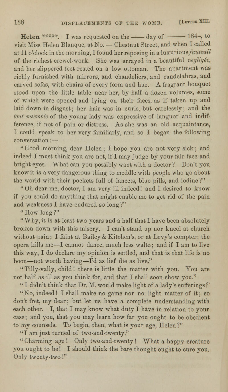 Helen ****#. I was requested on the day of 184-, to visit Miss Helen Blanque, at No. — Chestnut Street, and when I called at 11 o'clock in the morning, I found her reposing in a luxurious/auteut7 of the richest crewel-work. She was arrayed in a beautiful negligee, and her slippered feet rested on a low ottoman. The apartment wras richly furnished with mirrors, and chandeliers, and candelabras, and carved sofas, with chairs of every form and hue. A fragrant bouquet stood upon the little table near her, by half a dozen volumes, some of which were opened and lying on their faces, as if taken up and laid down in disgust; her hair was in curls, but carelessly; and the tout ensemble of the young lady was expressive of languor and indif- ference, if not of pain or distress. As she was an old acquaintance, I could speak to her very familiarly, and so I began the following conversation:—  Good morning, dear Helen ; I hope you are not very sick; and indeed I must think you are not, if I may judge by your fair face and bright eyes. What can you possibly want with a doctor ? Don't you know it is a very dangerous thing to meddle with people who go about the world with their pockets full of lancets, blue pills, and iodine? uOh dear me, doctor, I am very ill indeed! and I desired to know if you could do anything that might enable me to get rid of the pain and weakness I have endured so long? How long? Why, it is at least two years and a half that I have been absolutely broken down with this misery. I can't stand up nor kneel at church without pain; I faint at Bailey & Kitchen's, or at Levy's compter; the opera kills me—I cannot dance, much less waltz; and if I am to live this way, I do declare my opinion is settled, aud that is that life is no boon—not worth having—I'd as lief die as live.  Tilly-vally, child! there is little the matter with you. You are not half as ill as you think for, and that I shall soon show you.  I didn't think that Dr. M. would make light of a lady's sufferings! No, indeed! I shall make no game nor no light matter of it; so don't fret, my dear; but let us have a complete understanding with each other. I, that I may know what duty I have in relation to your case; and you, that you may learn how far you ought to be obedient to my counsels. To begin, then, what is your age, Helen? I am just turned of two-and-twenty. Charming age ! Only two-and-twenty ! What a happy creature you ought to be! I should think the bare thought ought to cure you. Only twenty-two I