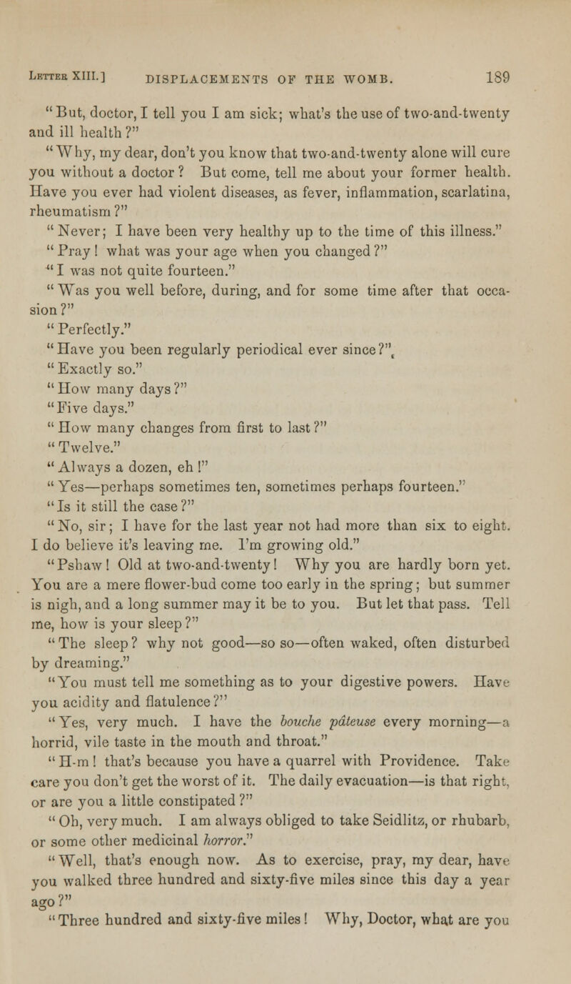  But, doctor, I tell you I am sick; what's the use of two-and-twenty and ill health ? Why, my dear, don't you know that two-and-twenty alone will cure you without a doctor? But come, tell me about your former health. Have you ever had violent diseases, as fever, inflammation, scarlatina, rheumatism ?  Never; I have been very healthy up to the time of this illness.  Pray ! what was your age when you changed ? u I was not quite fourteen.  Was you well before, during, and for some time after that occa- sion?  Perfectly. Have you been regularly periodical ever sinceT'\  Exactly so.  How many days ? Five days.  How many changes from first to last ?  Twelve.  Always a dozen, eh !  Yes—perhaps sometimes ten, sometimes perhaps fourteen. Is it still the case?  No, sir; I have for the last year not had more than six to eight. I do believe it's leaving me. I'm growing old. Pshaw! Old at two-and-twenty! Why you are hardly born yet. You are a mere flower-bud come too early in the spring; but summer is nigh, and a long summer may it be to you. But let that pass. Tell me, how is your sleep ? The sleep? why not good—so so—often waked, often disturbed by dreaming. You must tell me something as to your digestive powers. Have you acidity and flatulence? Yes, very much. I have the bouche pdteuse every morning—a horrid, vile taste in the mouth and throat. H-m! that's because you have a quarrel with Providence. Take care you don't get the worst of it. The daily evacuation—is that right, or are you a little constipated ?  Oh, very much. I am always obliged to take Seidlitz, or rhubarb, or some other medicinal horror.  Well, that's enough now. As to exercise, pray, my dear, have you walked three hundred and sixty-five miles since this day a year ago?  Three hundred and sixty-five miles! Why, Doctor, what are you