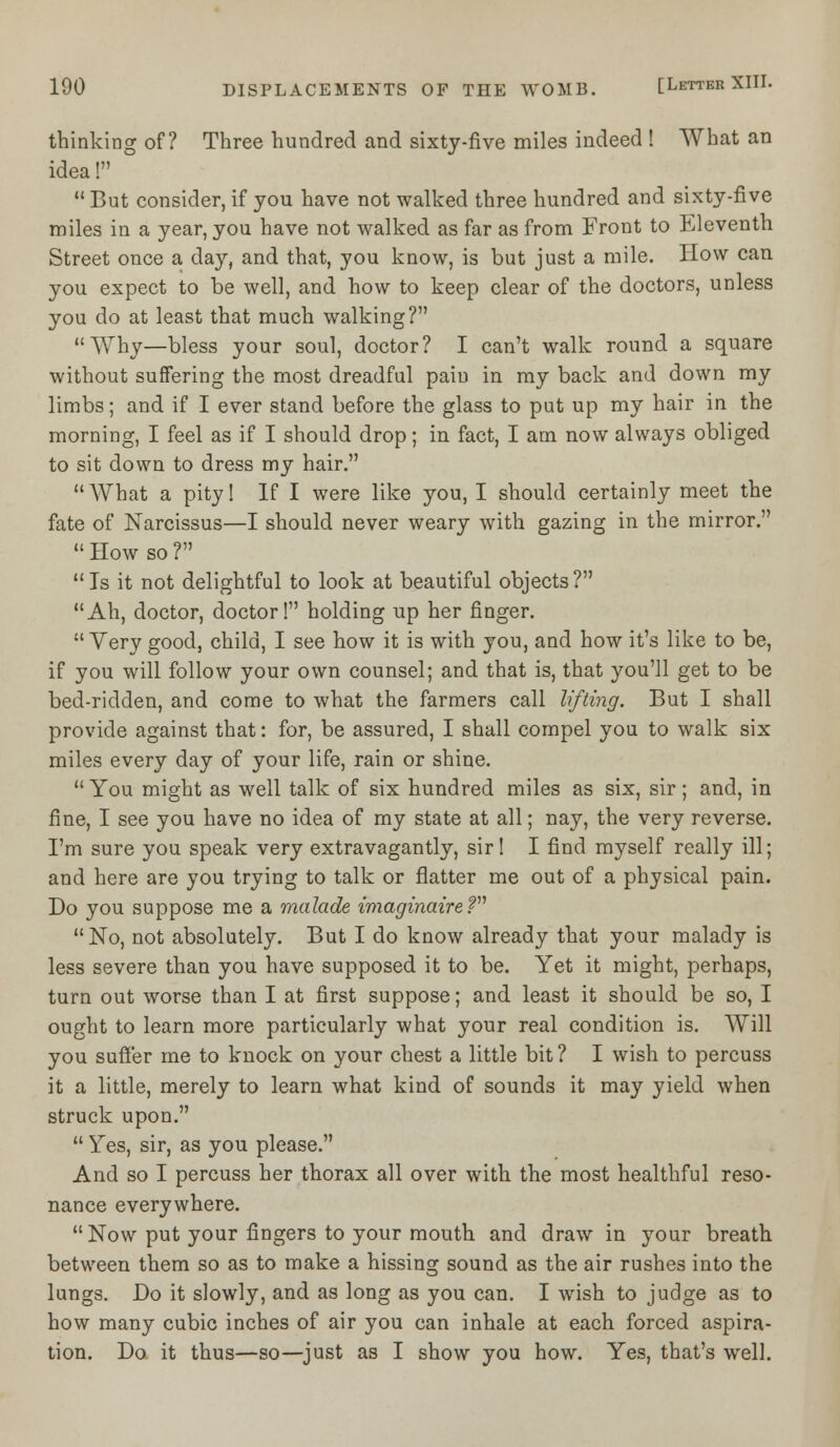 thinking of? Three hundred and sixty-five miles indeed ! What an idea!  But consider, if you have not walked three hundred and sixty-five miles in a year, you have not walked as far as from Front to Eleventh Street once a day, and that, you know, is but just a mile. How can you expect to be well, and how to keep clear of the doctors, unless you do at least that much walking? A\rhy—bless your soul, doctor? I can't walk round a square without suffering the most dreadful pain in my back and down my limbs; and if I ever stand before the glass to put up my hair in the morning, I feel as if I should drop; in fact, I am now always obliged to sit down to dress my hair.  AVhat a pity! If I were like you, I should certainly meet the fate of Narcissus—I should never weary with gazing in the mirror.  How so ? Is it not delightful to look at beautiful objects? Ah, doctor, doctor! holding up her finger.  Yery good, child, I see how it is with you, and how it's like to be, if you will follow your own counsel; and that is, that you'll get to be bed-ridden, and come to what the farmers call lifting. But I shall provide against that: for, be assured, I shall compel you to walk six miles every day of your life, rain or shine. You might as well talk of six hundred miles as six, sir; and, in fine, I see you have no idea of my state at all; nay, the very reverse. I'm sure you speak very extravagantly, sir! I find myself really ill; and here are you trying to talk or flatter me out of a physical pain. Do you suppose me a malade imaginaireV No, not absolutely. But I do know already that your malady is less severe than you have supposed it to be. Yet it might, perhaps, turn out worse than I at first suppose; and least it should be so, I ought to learn more particularly what your real condition is. Will you suffer me to knock on your chest a little bit? I wish to percuss it a little, merely to learn what kind of sounds it may yield when struck upon.  Yes, sir, as you please. And so I percuss her thorax all over with the most healthful reso- nance everywhere. Now put your fingers to your mouth and draw in your breath between them so as to make a hissing sound as the air rushes into the lungs. Do it slowly, and as long as you can. I wish to judge as to how many cubic inches of air you can inhale at each forced aspira- tion. Do it thus—so—just as I show you how. Yes, that's well.