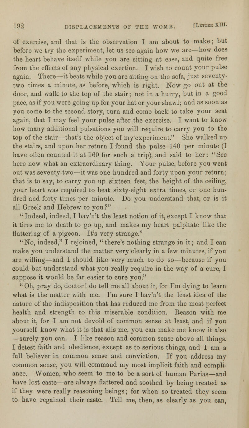 of exercise, and that is the observation I am about to make; but before we try the experiment, let us see again how we are—how does the heart behave itself while you are sitting at ease, and quite free from the effects of any physical exertion. I wish to count your pulse again. There—it beats while you are sitting on the sofa, just seventy- two times a minute, as before, which is right. Now go out at the door, and walk to the top of the stair; not in a hurry, but in a good pace, as if you were going up for your hat or your shawl; and as soon as you come to the second story, turn and come back to take your seat again, that I may feel your pulse after the exercise. I want to know how many additional pulsations you will require to carry you to the top of the stair—that's the object of my experiment. She walked up the stairs, and upon her return I found the pulse 140 per minute (I have often counted it at 160 for such a trip), and said to her: See here now what an extraordinary thing. Your pulse, before you went out was seventy-two—it was one hundred and forty upon your return; that is to say, to carry you up sixteen feet, the height of the ceiling, your heart was required to beat sixty-eight extra times, or one hun- dred and forty times per minute. Do you understand that, or is it all Greek and Hebrew to you ?  Indeed, indeed, I hav'n't the least notion of it, except I know that it tires me to death to go up, and makes my heart palpitate like the fluttering of a pigeon. It's very strange. No, indeed, I rejoined, there's nothing strange in it; and I can make you understand the matter very clearly in a few minutes, if you are willing—and I should like very much, to do so—because if you could but understand what you really require in the way of a cure, I suppose it would be far easier to cure you.  Oh, pray do, doctor! do tell me all about it, for I'm dying to learn what is the matter with me. I'm sure I hav'n't the least idea of the nature of the indisposition that has reduced me from the most perfect health and strength to this miserable condition. Reason with me about it, for I am not devoid of common sense at least, and if you yourself know what it is that ails me, you can make me know it also —surely you can. I like reason and common sense above all things. I detest faith and obedience, except as to serious things, and I am a full believer in common sense and conviction. If you address my common sense, you will command my most implicit faith and compli- ance. Women, who seem to me to be a sort of human Parias—and have lost caste—are always flattered and soothed by being treated as if they were really reasoning beings; for when so treated they seem to have regained their caste. Tell me, then, as clearly as you can,