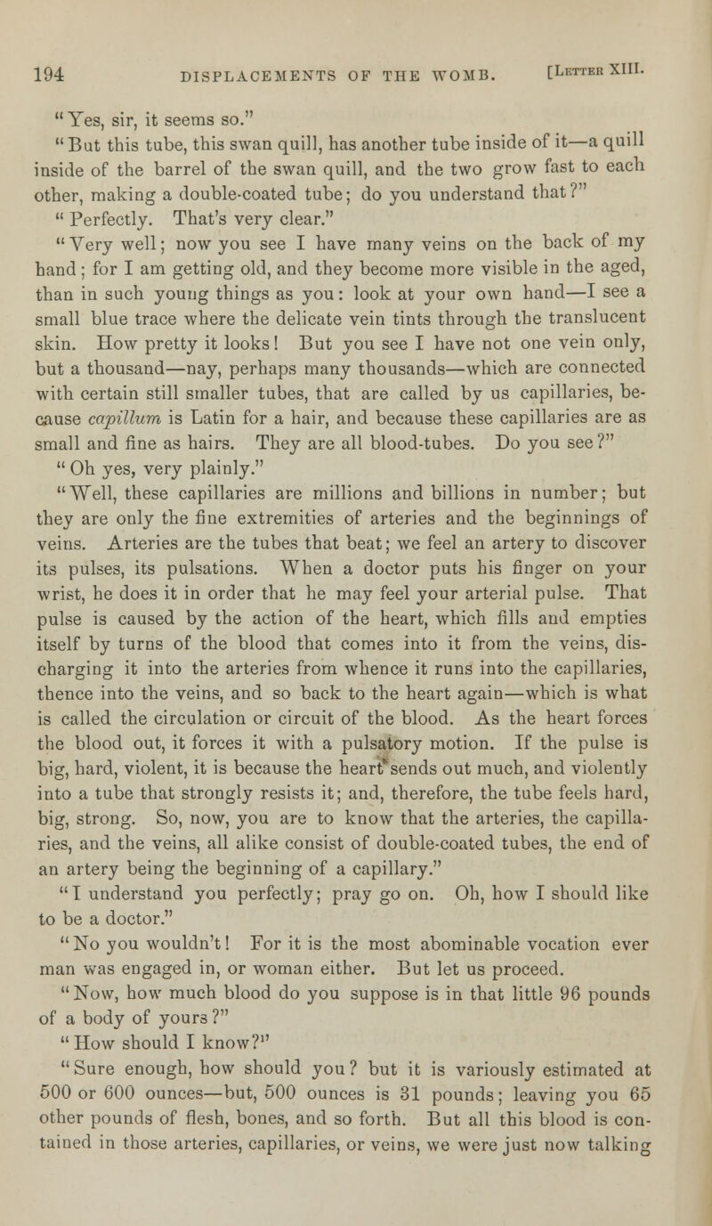  Yes, sir, it seems so. But this tube, this swan quill, has another tube inside of it—a quill inside of the barrel of the swan quill, and the two grow fast to each other, making a double-coated tube; do you understand that?  Perfectly. That's very clear.  Very well; now you see I have many veins on the back of my hand; for I am getting old, and they become more visible in the aged, than in such young things as you: look at your own hand—I see a small blue trace where the delicate vein tints through the translucent skin. How pretty it looks! But you see I have not one vein only, but a thousand—nay, perhaps many thousands—which are connected with certain still smaller tubes, that are called by us capillaries, be- cause capillum is Latin for a hair, and because these capillaries are as small and fine as hairs. They are all blood-tubes. Do you see?  Oh yes, very plainly. Well, these capillaries are millions and billions in number; but they are only the fine extremities of arteries and the beginnings of veins. Arteries are the tubes that beat; we feel an artery to discover its pulses, its pulsations. When a doctor puts his finger on your wrist, he does it in order that he may feel your arterial pulse. That pulse is caused by the action of the heart, which fills and empties itself by turns of the blood that comes into it from the veins, dis- charging it into the arteries from whence it runs into the capillaries, thence into the veins, and so back to the heart again—which is what is called the circulation or circuit of the blood. As the heart forces the blood out, it forces it with a pulsatory motion. If the pulse is big, hard, violent, it is because the heart' sends out much, and violently into a tube that strongly resists it; and, therefore, the tube feels hard, big, strong. So, now, you are to know that the arteries, the capilla- ries, and the veins, all alike consist of double-coated tubes, the end of an artery being the beginning of a capillary. I understand you perfectly; pray go on. Oh, how I should like to be a doctor.  No you wouldn't! For it is the most abominable vocation ever man was engaged in, or woman either. But let us proceed.  Now, how much blood do you suppose is in that little 96 pounds of a body of yours ?  How should I know?1' Sure enough, how should you? but it is variously estimated at 500 or 600 ounces—but, 500 ounces is 31 pounds; leaving you 65 other pounds of flesh, bones, and so forth. But all this blood is con- tained in those arteries, capillaries, or veins, we were just now talking
