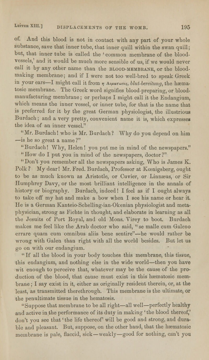 of. And this blood is not in contact with any part of your whole substance, save that inner tube, that inner quill within the swan quill; but, that inner tube is called the ' common membrane of the blood- vessels,' and it would be much more sensible of us, if we would never call it by any other name than the blood-membrane, or the blood- making membrane; and if I were not too well-bred to speak Greek in your ears—I might call it from n A^atwois, blut-bereitung, the hsema- tosic membrane. The Greek word signifies blood-preparing, or blood- manufacturing membrane; or perhaps I might call it the Endangium, which means the inner vessel, or inner tube, for that is the name that is preferred for it by the great German physiologist, the illustrious Burdach; and a very pretty, convenient name it is, which expresses the idea of an inner vessel. Mr. Burdach! who is Mr. Burdach ? Why do you depend on him —is he so great a name ? Burdach! Why, Helen! you put me in mind of the newspapers. How do I put you in mind of the newspapers, doctor? Don't you remember all the newspapers asking, Who is James K. Polk ? My dear! Mr. Fred. Burdach, Professor at Koenigsberg, ought to be as much known as Aristotle, or Cuvier, or Linnaeus, or Sir Humphrey Davy, or the most brilliant intelligence in the annals of history or biography. Burdach, indeed! I feel as if I ought always to take off my hat and make a bow when I see his name or hear it. He is a German Kanteio-Schelling-ian-Okenian physiologist and meta- physician, strong as Fichte in thought, and elaborate in learning as all the Jesuits of Port Royal, and old Mons. Virey to boot. Burdach makes me feel like the Arab doctor who said,  se malle cum Galeno errare quam cum omnibus aliis bene sentire—he would rather be wrong with Galen than right with all the world besides. But let us go on with our endangium.  If all the blood in your body touches this membrane, this tissue, this endangium, and nothing else in the wide world—then you have wit enough to perceive that, whatever may be the cause of the pro- duction of the blood, that cause must exist in this hsematosic mem- brane ; I say exist in it, either as originally resident therein, or, at the least, as transmitted therethrough. This membrane is the ultimate, or the penultimate tissue in the hematosis. Suppose that membrane to be all right—all well—perfectly healthy and active in the performance of its duty in making 'the blood thereof,' don't you see that' the life thereof will be good and strong, and dura- ble and pleasant. But, suppose, on the other hand, that the hpematosic membrane is pale, flaccid, sick—weakly—good for nothing, can't you