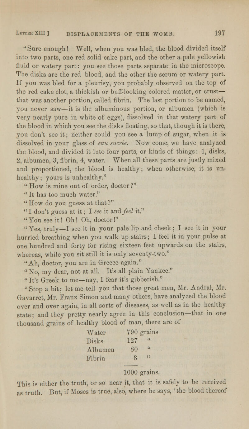 Sure enough! Well, when you was bled, the blood divided itself into two parts, one red solid cake part, and the other a pale yellowish fluid or watery part: you see those parts separate in the microscope. The disks are the red blood, and the other the serum or watery part. If you was bled for a pleurisy, you probably observed on the top of the red cake clot, a thickish or buff-looking colored matter, or crust— that was another portion, called fibrin. The last portion to be named, you never saw—it is the albuminous portion, or albumen (which is very nearly pure in white of eggs), dissolved in that watery part of the blood in which you see the disks floating, so that, though it is there, you don't see it; neither could you see a lump of sugar, when it is dissolved in your glass of eau sucree. Now come, we have analyzed the blood, and divided it into four parts, or kinds of things: 1, disks, 2, albumen, 3, fibrin, 4, water. When all these parts are justly mixed and proportioned, the blood is healthy; when otherwise, it is un- healthy ; yours is unhealthy.  How is mine out of order, doctor ?  It has too much water.  How do you guess at that ? I don't guess at it; I see it and feel it.  You see it! Oh ! Oh, doctor! Yes, truly—I see it in your pale lip and cheek; I see it in your hurried breathing when you walk up stairs; I feel it in your pulse at one hundred and forty for rising sixteen feet upwards on the stairs, whereas, while you sit still it is only seventy-two. Ah, doctor, you are in Greece again.  No, my dear, not at all. It's all plain Yankee.  It's Greek to me—nay, I fear it's gibberish. Stop a bit; let me tell you that those great men, Mr. Andral, Mr. Gavarret, Mr. Franz Simon and many others, have analyzed the blood over and over again, in all sorts of diseases, as well as in the healthy state; and they pretty nearly agree in this conclusion—that in one thousand grains of healthy blood of man, there are of Water 790 grains Disks 127  Albumen 80  Fibrin 3  1000 grains. This is either the truth, or so near it, that it is safely to be received as truth. But, if Moses is true, also, where he says, ' the blood thereof