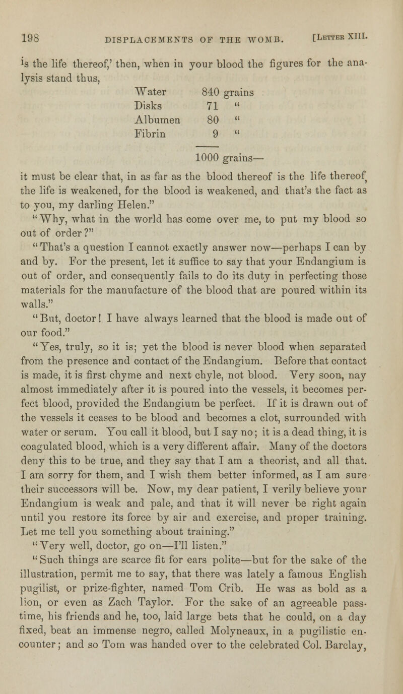 is the life thereof,' then, when in your blood the figures for the .ana- lysis stand thus, Water 840 grains Disks 71  Albumen 80  Fibrin 9  1000 grains— it must be clear that, in as far as the blood thereof is the life thereof the life is weakened, for the blood is weakened, and that's the fact as to you, my darling Helen.  Why, what in the world has come over me, to put my blood so out of order ?  That's a question I cannot exactly answer now—perhaps I can by and by. For the present, let it suffice to say that your Endangium is out of order, and consequently fails to do its duty in perfecting those materials for the manufacture of the blood that are poured within its walls. But, doctor! I have always learned that the blood is made out of our food. Yes, truly, so it is; yet the blood is never blood when separated from the presence and contact of the Endangium. Before that contact is made, it is first chyme and next chyle, not blood. Very soon, nay almost immediately after it is poured into the vessels, it becomes per- fect blood, provided the Endangium be perfect. If it is drawn out of the vessels it ceases to be blood and becomes a clot, surrounded with water or serum. You call it blood, but I say no; it is a dead thing, it is coagulated blood, which is a very different affair. Many of the doctors deny this to be true, and they say that I am a theorist, and all that. I am sorry for them, and I wish them better informed, as I am sure their successors will be. Now, my dear patient, I verily believe your Endangium is weak and pale, and that it will never be right again until you restore its force by air and exercise, and proper training. Let me tell you something about training. Very well, doctor, go on—I'll listen.  Such things are scarce fit for ears polite—but for the sake of the illustration, permit me to say, that there was lately a famous English pugilist, or prize-fighter, named Tom Crib. He was as bold as a lion, or even as Zach Taylor. For the sake of an agreeable pass- time, his friends and he, too, laid large bets that he could, on a day fixed, beat an immense negro, called Molyneaux, in a pugilistic en- counter ; and so Tom was handed over to the celebrated Col. Barclay,