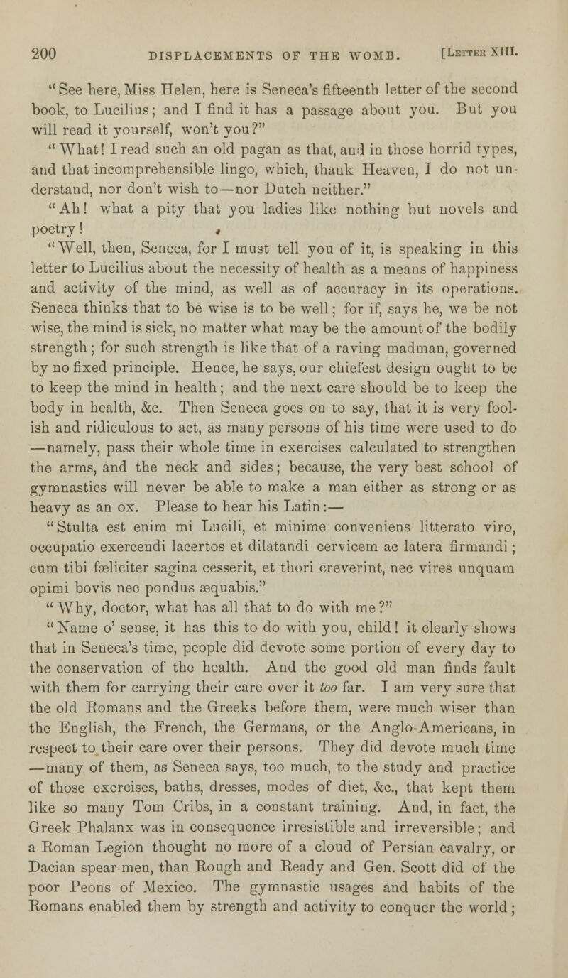  See here, Miss Helen, here is Seneca's fifteenth letter of the second book, to Lucilius; and I find it has a passage about you. But you will read it yourself, won't you?  What! I read such an old pagan as that, and in those horrid types, and that incomprehensible lingo, which, thank Heaven, I do not un- derstand, nor don't wish to—nor Dutch neither. Ah! what a pity that you ladies like nothing but novels and poetry! * Well, then, Seneca, for I must tell you of it, is speaking in this letter to Lucilius about the necessity of health as a means of happiness and activity of the mind, as well as of accuracy in its operations. Seneca thinks that to be wise is to be well; for if, says he, we be not wise, the mind is sick, no matter what may be the amount of the bodily strength; for such strength is like that of a raving madman, governed by no fixed principle. Hence, he says, our chiefest design ought to be to keep the mind in health; and the next care should be to keep the body in health, &c. Then Seneca goes on to say, that it is very fool- ish and ridiculous to act, as many persons of his time were used to do —namely, pass their whole time in exercises calculated to strengthen the arms, and the neck and sides; because, the very best school of gymnastics will never be able to make a man either as strong or as heavy as an ox. Please to hear his Latin:— Stulta est enim mi Lucili, et minime conveniens litterato viro, occupatio exercendi lacertos et dilatandi cervicem ac latera firmandi; cum tibi foeliciter sagina cesserit, et thori creverint, nee vires unquara opimi bovis nee pondus sequabis.  Why, doctor, what has all that to do with me ? Name o' sense, it has this to do with you, child! it clearly shows that in Seneca's time, people did devote some portion of every day to the conservation of the health. And the good old man finds fault with them for carrying their care over it too far. I am very sure that the old Romans and the Greeks before them, were much wiser than the English, the French, the Germans, or the Anglo-Americans, in respect to their care over their persons. They did devote much time —many of them, as Seneca says, too much, to the study and practice of those exercises, baths, dresses, modes of diet, &c, that kept them like so many Tom Cribs, in a constant training. And, in fact, the Greek Phalanx was in consequence irresistible and irreversible; and a Roman Legion thought no more of a cloud of Persian cavalry, or Dacian spear-men, than Rough and Ready and Gen. Scott did of the poor Peons of Mexico. The gymnastic usages and habits of the Romans enabled them by strength and activity to conquer the world;