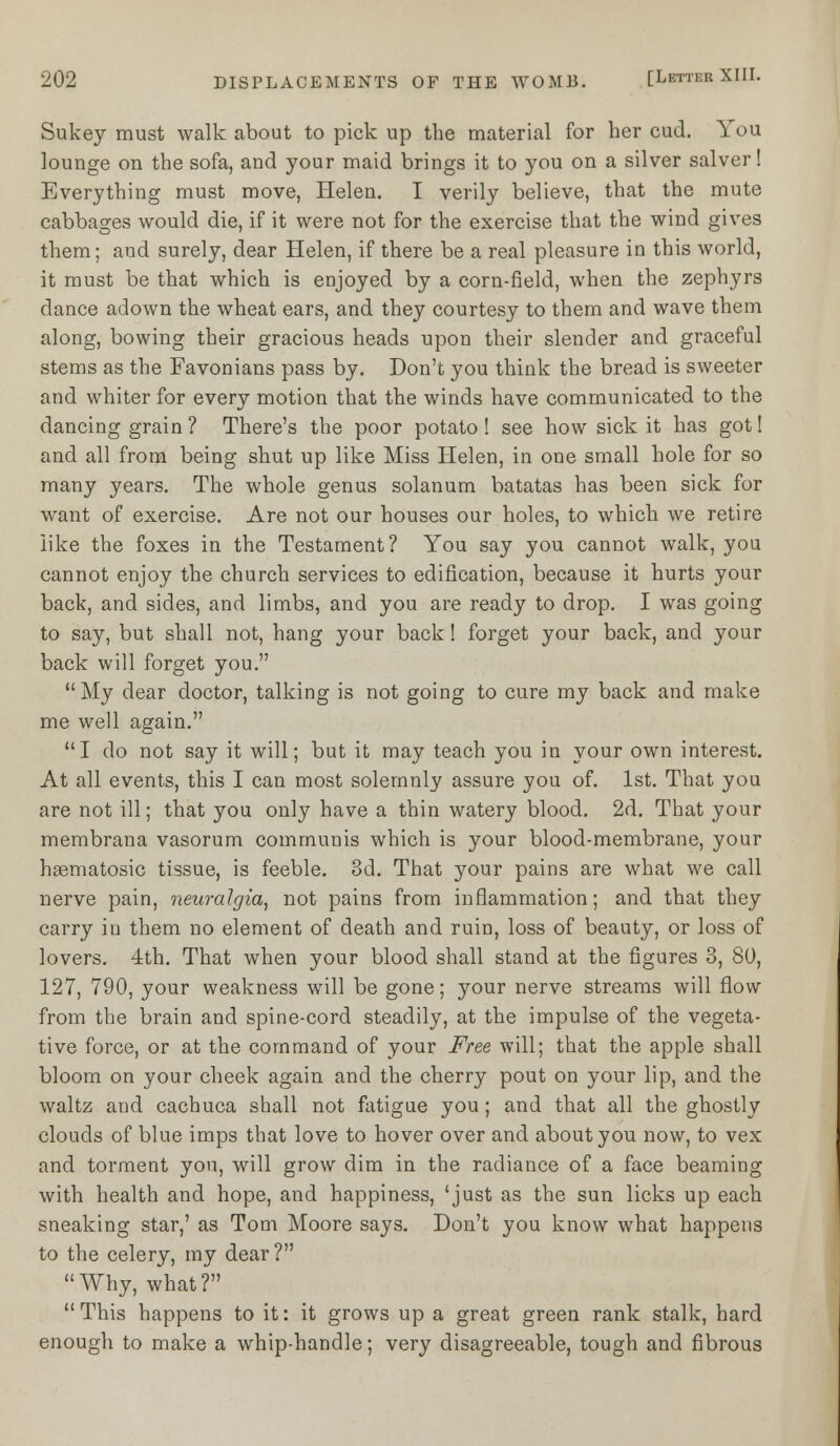 Sukey must walk about to pick up the material for her cud. You lounge on the sofa, and your maid brings it to you on a silver salver! Everything must move, Helen. I verily believe, that the mute cabbages would die, if it were not for the exercise that the wind gives them; and surely, dear Helen, if there be a real pleasure in this world, it must be that which is enjoyed by a corn-field, when the zephyrs dance adown the wheat ears, and they courtesy to them and wave them along, bowing their gracious heads upon their slender and graceful stems as the Favonians pass by. Don't you think the bread is sweeter and whiter for every motion that the winds have communicated to the dancing grain ? There's the poor potato! see how sick it has got! and all from being shut up like Miss Helen, in one small hole for so many years. The whole genus solanum batatas has been sick for want of exercise. Are not our houses our holes, to which we retire like the foxes in the Testament? You say you cannot walk, you cannot enjoy the church services to edification, because it hurts your back, and sides, and limbs, and you are ready to drop. I was going to say, but shall not, hang your back! forget your back, and your back will forget you. My dear doctor, talking is not going to cure my back and make me well again. I do not say it will; but it may teach you in your own interest. At all events, this I can most solemnly assure you of. 1st. That you are not ill; that you only have a thin watery blood. 2d. That your membrana vasorum communis which is your blood-membrane, your haematosic tissue, is feeble. 3d. That your pains are what we call nerve pain, neuralgia, not pains from inflammation; and that they carry in them no element of death and ruin, loss of beauty, or loss of lovers. 4th. That when your blood shall stand at the figures 3, 80, 127, 790, your weakness will be gone; your nerve streams will flow from the brain and spine-cord steadily, at the impulse of the vegeta- tive force, or at the command of your Free will; that the apple shall bloom on your cheek again and the cherry pout on your lip, and the waltz and cachuca shall not fatigue you; and that all the ghostly clouds of blue imps that love to hover over and about you now, to vex and torment you, will grow dim in the radiance of a face beaming with health and hope, and happiness, 'just as the sun licks up each sneaking star,' as Tom Moore says. Don't you know what happens to the celery, my dear? Why, what?  This happens to it: it grows up a great green rank stalk, hard enough to make a whip-handle; very disagreeable, tough and fibrous