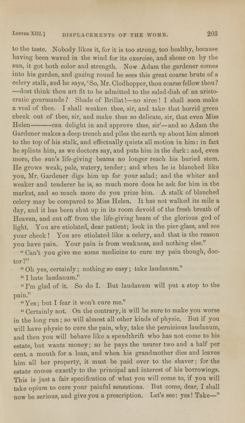 to the taste. Nobody likes it, for it is too strong, too healthy, because having been waved in the wind for its exercise, and shone on by the sun, it got both color and strength. Now Adam the gardener comes into his garden, and gazing round he sees this great coarse brute of a celery stalk, and he says, 'So, Mr. Clodhopper, thou coarse fellow thou? —dost think thou art fit to be admitted to the salad-dish of an aristo- cratic gourmande ? Shade of Brillat!—no siree ! I shall soon make a veal of thee. I shall weaken thee, sir, and take that horrid green cheek out of thee, sir, and make thee so delicate, sir, that even Miss Helen can delight in and approve thee, sir'—and so Adam the Gardener makes a deep trench and piles the earth up about him almost to the top of his stalk, and effectually quiet3 all motion in him: in fact he splints him, as we doctors say, and puts him in the dark: and, even more, the sun's life-giving beams no longer reach his buried stem. He grows weak, pale, watery, tender; and when he is blanched like you, Mr. Gardener digs him up for your salad; and the whiter and weaker and tenderer he is, so much more does he ask for him in the market, and so much more do you prize him. A stalk of blanched celery may be compared to Miss Helen. It has not walked its mile a day, and it has been shut up in its room devoid of the fresh breath of Heaven, and cut off from the life-giving beam of the glorious god of light. You are etiolated, dear patient; look in the pier-glass, and see your cheek! You are etiolated like a celery, and that is the reason you have pain. Your pain is from weakness, and nothing else.  Can't you give me some medicine to cure my pain though, doc- tor?  Oh yes, certainly ; nothing so easy; take laudanum.  I hate laudanum.  I'm glad of it. So do I. But laudanum will put a stop to the pain. Yes; but I fear it won't cure me.  Certainly not. On the contrary, it will be sure to make you worse in the long run; so will almost all other kinds of physic. But if you will have physic to cure the pain, why, take the pernicious laudanum, and then you will behave like a spendthrift who has not come to his estate, but wants money; so he pays the usurer two and a half per cent, a month for a loan, and when his grandmother dies and leaves him all her property, it must be paid over to the shaver; for the estate comes exactly to the principal and interest of his borrowings. This is just a fair specification of what you will come to, if you will take opium to cure your painful sensations. But come, dear, I shall now be serious, and give you a prescription. Let's see: yes! Take—