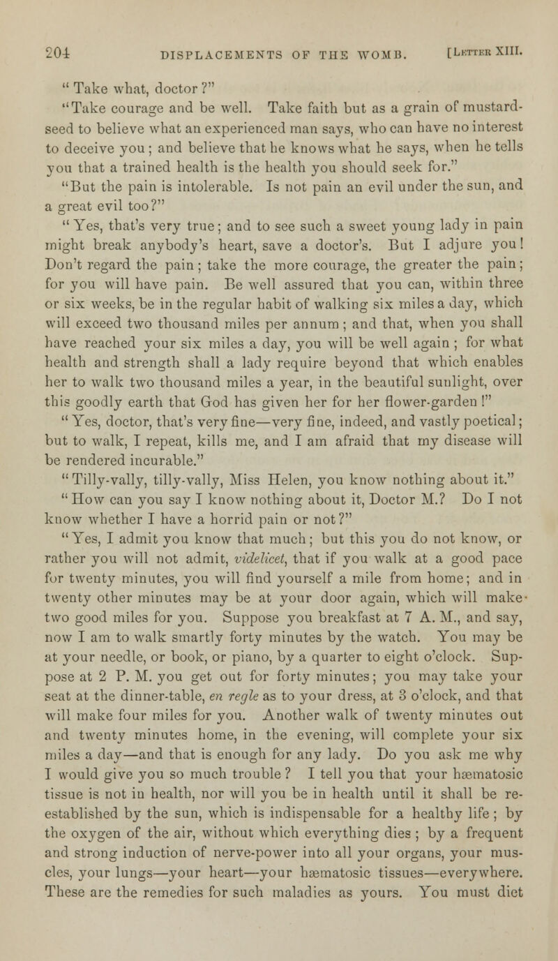  Take what, doctor ? •'Take courage and be well. Take faith but as a grain of mustard- seed to believe what an experienced man says, who can have no interest to deceive you ; and believe that he knows what he says, when he tells you that a trained health is the health you should seek for. But the pain is intolerable. Is not pain an evil under the sun, and a great evil too?  Yes, that's very true; and to see such a sweet young lady in pain might break anybody's heart, save a doctor's. But I adjure you! Don't regard the pain; take the more courage, the greater the pain; for you will have pain. Be well assured that you can, within three or six weeks, be in the regular habit of walking six miles a day, which will exceed two thousand miles per annum ; and that, when you shall have reached your six miles a day, you will be well again ; for what health and strength shall a lady require beyond that which enables her to walk two thousand miles a year, in the beautiful sunlight, over this goodly earth that God has given her for her flower-garden !  Yes, doctor, that's very fine—very fine, indeed, and vastly poetical; but to walk, I repeat, kills me, and I am afraid that my disease will be rendered incurable.  Tilly-vally, tilly-vally, Miss Helen, you know nothing about it.  How can you say I know nothing about it, Doctor M.? Do I not know whether I have a horrid pain or not? Yes, I admit you know that much; but this you do not know, or rather you will not admit, videlicet, that if you walk at a good pace for twenty minutes, you will find yourself a mile from home; and in twenty other minutes may be at your door again, which will make- two good miles for you. Suppose you breakfast at 7 A. M., and say, now I am to walk smartly forty minutes by the watch. You may be at your needle, or book, or piano, by a quarter to eight o'clock. Sup- pose at 2 P. M. you get out for forty minutes; you may take your seat at the dinner-table, en regie as to your dress, at 3 o'clock, and that will make four miles for you. Another walk of twenty minutes out and twenty minutes home, in the evening, will complete your six miles a day—and that is enough for any lady. Do you ask me why I would give you so much trouble? I tell you that your hoematosic tissue is not in health, nor will you be in health until it shall be re- established by the sun, which is indispensable for a healthy life ; by the oxygen of the air, without which everything dies ; by a frequent and strong induction of nerve-power into all your organs, your mus- cles, your lungs—your heart—your hasmatosic tissues—everywhere. These are the remedies for such maladies as yours. You must diet
