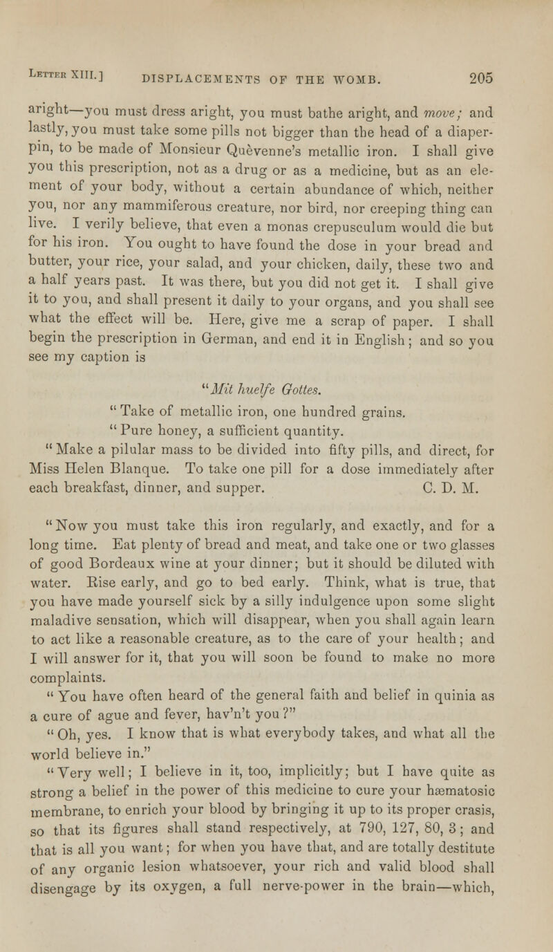 aright—you must dress aright, you must bathe aright, and move; and lastly, you must take some pills not bigger than the head of a diaper- pin, to be made of Monsieur Quevenne's metallic iron. I shall give you this prescription, not as a drug or as a medicine, but as an ele- ment of your body, without a certain abundance of which, neither you, nor any mammiferous creature, nor bird, nor creeping thing can live. I verily believe, that even a monas crepusculum would die but for his iron. You ought to have found the dose in your bread and butter, your rice, your salad, and your chicken, daily, these two and a half years past. It was there, but you did not get it. I shall give it to you, and shall present it daily to your organs, and you shall see what the effect will be. Here, give me a scrap of paper. I shall begin the prescription in German, and end it in English; and so you see my caption is uMit huelfe Gotten. Take of metallic iron, one hundred grains. Pure honey, a sufficient quantity.  Make a pilular mass to be divided into fifty pills, and direct, for Miss Helen Blanque. To take one pill for a dose immediately after each breakfast, dinner, and supper. C. D. M. Now you must take this iron regularly, and exactly, and for a long time. Eat plenty of bread and meat, and take one or two glasses of good Bordeaux wine at your dinner; but it should be diluted with water. Kise early, and go to bed early. Think, what is true, that you have made yourself sick by a silly indulgence upon some slight maladive sensation, which will disappear, when you shall again learn to act like a reasonable creature, as to the care of your health; and I will answer for it, that you will soon be found to make no more complaints.  You have often heard of the general faith and belief in quinia as a cure of ague and fever, hav'n't you ?  Oh, yes. I know that is what everybody takes, and what all the world believe in. Very well; I believe in it, too, implicitly; but I have quite as strono- a belief in the power of this medicine to cure your hsematosic membrane, to enrich your blood by bringing it up to its proper crasis, so that its figures shall stand respectively, at 790, 127, 80, 3; and that is all you want; for when you have that, and are totally destitute of any organic lesion whatsoever, your rich and valid blood shall disengage by its oxygen, a full nerve-power in the brain—which,