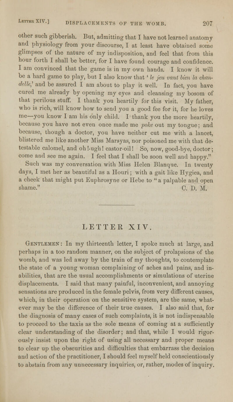 other such gibberish. But, admitting that I have not learned anatomy and physiology from your discourse, I at least have obtained some glimpses of the nature of my indisposition, and feel that from this hour forth I shall be better, for I have found courage and confidence. I am convinced that the game is in my own hands. I know it will be a hard game to play, but I also know that ' le jeu vaut bien la chan- delle,1 and be assured I am about to play it well. In fact, you have cured me already by opening my eyes and cleansing my bosom of that perilous stuff. I thank you heartily for this visit. My father, who is rich, will know how to send you a good fee for it, for he loves me—you know I am his only child. I thank you the more heartily, because you have not even once made me poke out my tongue; and because, though a doctor, you have neither cut me with a lancet, blistered me like another Miss Marsyas, nor poisoned me with that de- testable calomel, and oh Nugh! castor-oil! So, now, good-bye, doctor; come and see me again. I feel that I shall be soon well and happy. Such was my conversation with Miss Helen Blanque. In twenty days, I met her as beautiful as a Houri; with a gait like Hygiea, and a cheek that might put Euphrosyne or Hebe to  a palpable and open shame. C. D. M. LETTER XIV. Gentlemen: In my thirteenth letter, I spoke much at large, and perhaps in a too random manner, on the subject of prolapsions of the womb, and was led away by the train of my thoughts, to contemplate the state of a young woman complaining of aches and pains, and in- abilities, that are the usual accomplishments or simulations of uterine displacements. I said that many painful, inconvenient, and annoying sensations are produced in the female pelvis, from very different causes, which, in their operation on the sensitive system, are the same, what- ever may be the difference of their true causes. I also said that, for the diagnosis of many cases of such complaints, it is not indispensable to proceed to the taxis as the sole means of coming at a sufficiently clear understanding of the disorder; and that, while I would rigor- ously insist upon the right of using all necessary and proper means to clear up the obscurities and difficulties that embarrass the decision and action of the practitioner, I should feel myself held conscientiously to abstain from any unnecessary inquiries, or, rather, modes of inquiry.