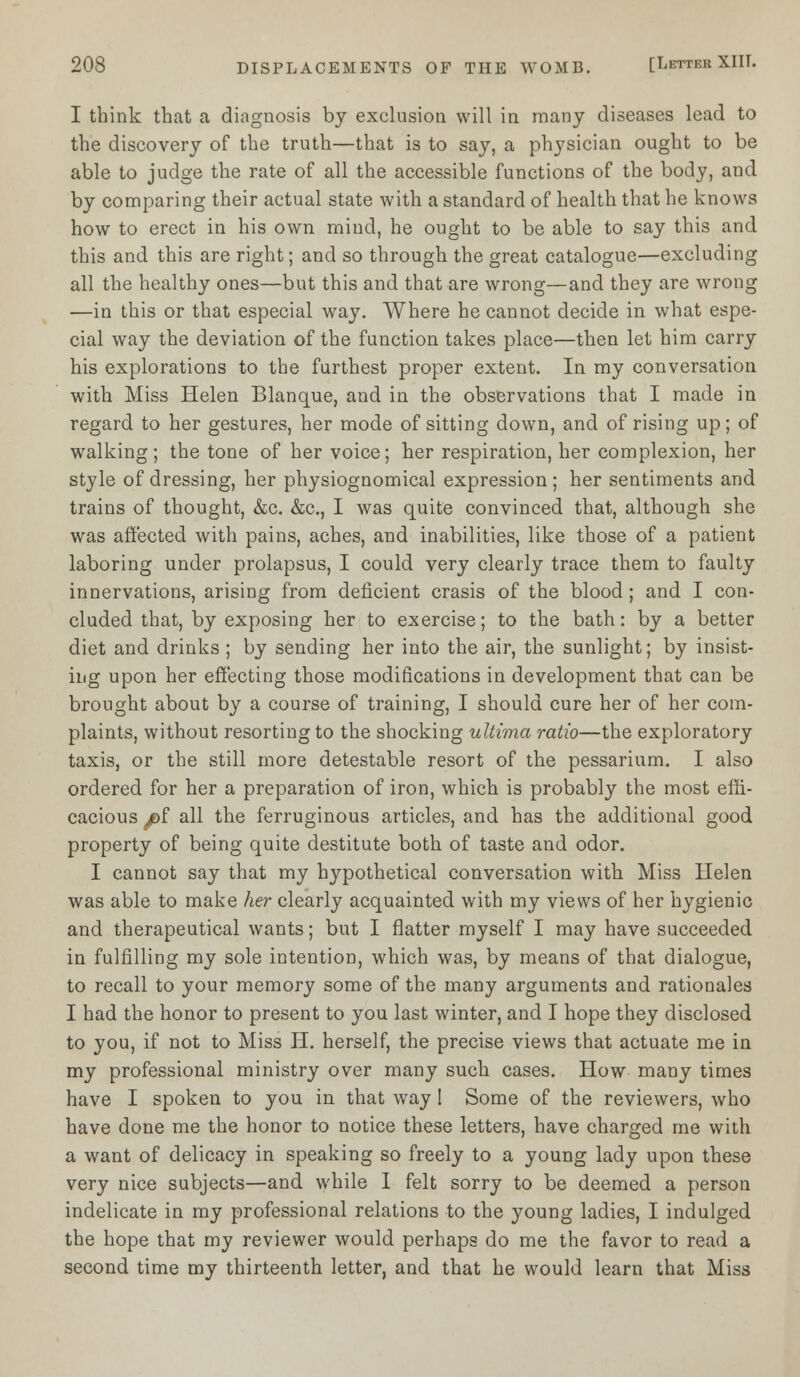 I think that a diagnosis by exclusion will in many diseases lead to the discovery of the truth—that is to say, a physician ought to be able to judge the rate of all the accessible functions of the body, and by comparing their actual state with a standard of health that he knows how to erect in his own mind, he ought to be able to say this and this and this are right; and so through the great catalogue—excluding all the healthy ones—but this and that are wrong—and they are wrong —in this or that especial way. Where he cannot decide in what espe- cial way the deviation of the function takes place—then let him carry his explorations to the furthest proper extent. In my conversation with Miss Helen Blanque, and in the observations that I made in regard to her gestures, her mode of sitting down, and of rising up; of walking; the tone of her voice; her respiration, her complexion, her style of dressing, her physiognomical expression ; her sentiments and trains of thought, &c. &c, I was quite convinced that, although she was affected with pains, aches, and inabilities, like those of a patient laboring under prolapsus, I could very clearly trace them to faulty innervations, arising from deficient crasis of the blood ; and I con- cluded that, by exposing her to exercise; to the bath: by a better diet and drinks ; by sending her into the air, the sunlight; by insist- ing upon her effecting those modifications in development that can be brought about by a course of training, I should cure her of her com- plaints, without resorting to the shocking ultima ratio—the exploratory taxis, or the still more detestable resort of the pessarium. I also ordered for her a preparation of iron, which is probably the most effi- cacious ^)f all the ferruginous articles, and has the additional good property of being quite destitute both of taste and odor. I cannot say that my hypothetical conversation with Miss Helen was able to make her clearly acquainted with my views of her hygienic and therapeutical wants; but I flatter myself I may have succeeded in fulfilling my sole intention, which was, by means of that dialogue, to recall to your memory some of the many arguments and rationales I had the honor to present to you last winter, and I hope they disclosed to you, if not to Miss H. herself, the precise views that actuate me in my professional ministry over many such cases. How many times have I spoken to you in that way 1 Some of the reviewers, who have done me the honor to notice these letters, have charged me with a want of delicacy in speaking so freely to a young lady upon these very nice subjects—and while I felt sorry to be deemed a person indelicate in my professional relations to the young ladies, I indulged the hope that my reviewer would perhaps do me the favor to read a second time my thirteenth letter, and that he would learn that Miss