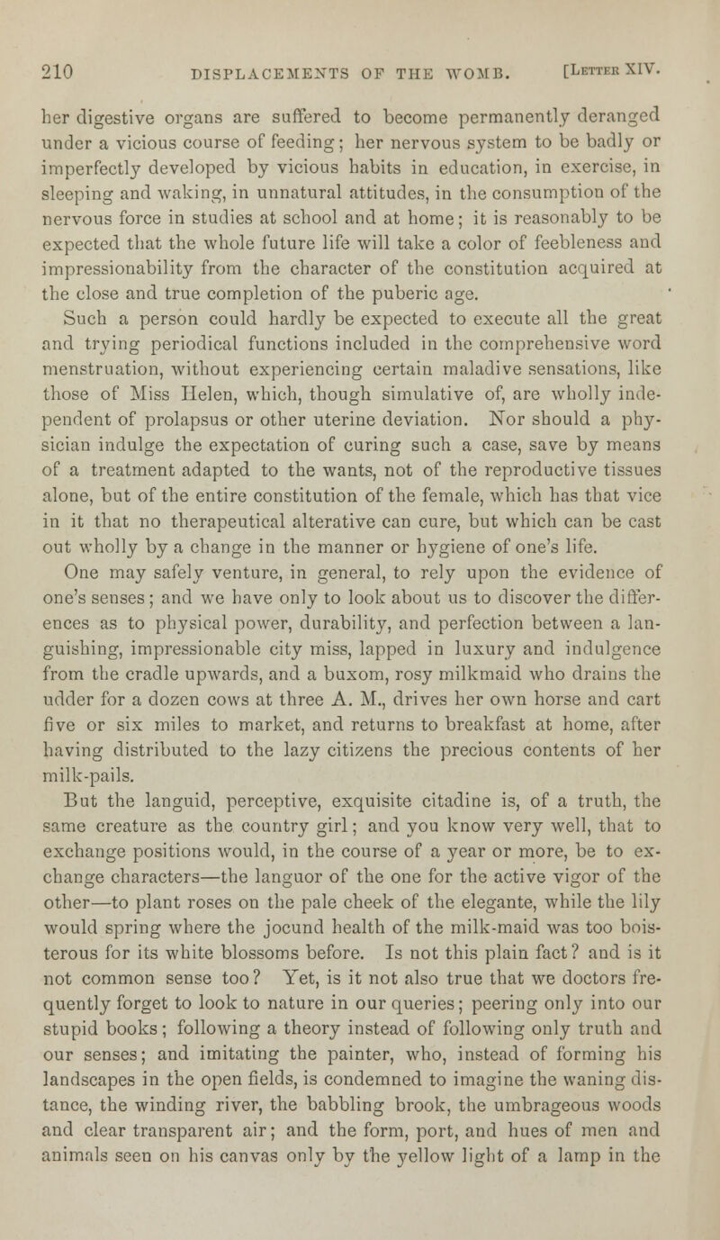 her digestive organs are suffered to become permanently deranged under a vicious course of feeding; her nervous system to be badly or imperfectly developed by vicious habits in education, in exercise, in sleeping and waking, in unnatural attitudes, in the consumption of the nervous force in studies at school and at home; it is reasonably to be expected that the whole future life will take a color of feebleness and impressionability from the character of the constitution acquired at the close and true completion of the puberic age. Such a person could hardly be expected to execute all the great and trying periodical functions included in the comprehensive word menstruation, without experiencing certain maladive sensations, like those of Miss Helen, which, though simulative of, are wholly inde- pendent of prolapsus or other uterine deviation. Nor should a phy- sician indulge the expectation of curing such a case, save by means of a treatment adapted to the wants, not of the reproductive tissues alone, but of the entire constitution of the female, which has that vice in it that no therapeutical alterative can cure, but which can be cast out wholly by a change in the manner or hygiene of one's life. One may safely venture, in general, to rely upon the evidence of one's senses ; and we have only to look about us to discover the differ- ences as to physical power, durability, and perfection between a lan- guishing, impressionable city miss, lapped in luxury and indulgence from the cradle upwards, and a buxom, rosy milkmaid who drains the udder for a dozen cows at three A. M., drives her own horse and cart five or six miles to market, and returns to breakfast at home, after having distributed to the lazy citizens the precious contents of her milk-pails. But the languid, perceptive, exquisite citadine is, of a truth, the same creature as the country girl; and you know very well, that to exchange positions would, in the course of a year or more, be to ex- change characters—the languor of the one for the active vigor of the other—to plant roses on the pale cheek of the elegante, while the lily would spring where the jocund health of the milk-maid was too bois- terous for its white blossoms before. Is not this plain fact? and is it not common sense too ? Yet, is it not also true that we doctors fre- quently forget to look to nature in our queries; peering only into our stupid books; following a theory instead of following only truth and our senses; and imitating the painter, who, instead of forming his landscapes in the open fields, is condemned to imagine the waning dis- tance, the winding river, the babbling brook, the umbrageous woods and clear transparent air; and the form, port, and hues of men and animals seen on his canvas only by the yellow light of a lamp in the