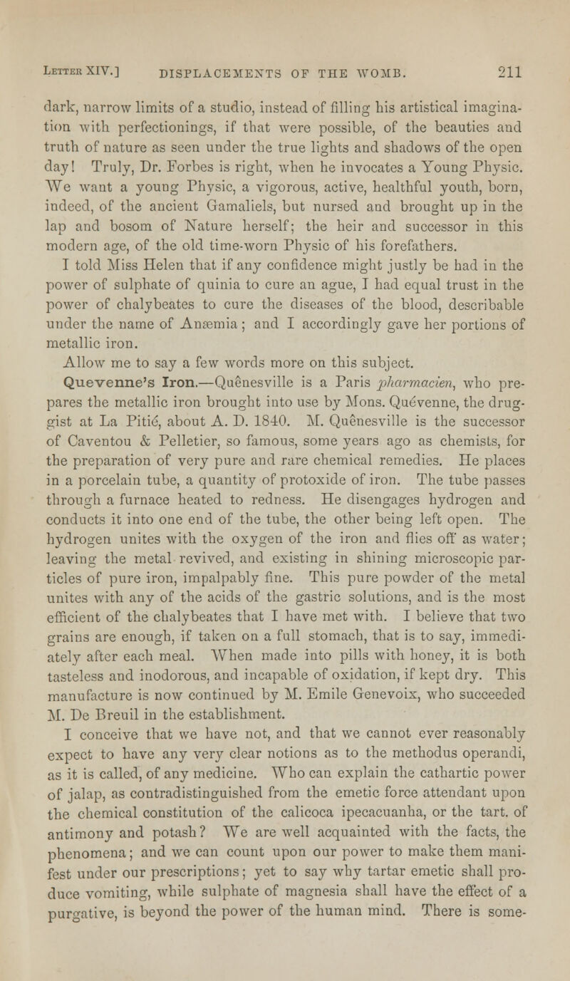 dark, narrow limits of a studio, instead of filling his artistical imagina- tion with perfectionings, if that were possible, of the beauties and truth of nature as seen under the true lights and shadows of the open day! Truly, Dr. Forbes is right, when he invocates a Young Physic. We want a young Physic, a vigorous, active, healthful youth, born, indeed, of the ancient Gamaliels, but nursed and brought up in the lap and bosom of Nature herself; the heir and successor in this modern age, of the old time-worn Physic of his forefathers. I told Miss Helen that if any confidence might justly be had in the power of sulphate of quinia to cure an ague, I had equal trust in the power of chalybeates to cure the diseases of the blood, describable under the name of Ansemia ; and I accordingly gave her portions of metallic iron. Allow me to say a few words more on this subject. Quevenne's Iron.—Quenesville is a Paris pharmacien, who pre- pares the metallic iron brought into use by Mons. Quevenne, the drug- gist at La Pitie, about A. D. 1840. M. Quenesville is the successor of Caventou & Pelletier, so famous, some years ago as chemists, for the preparation of very pure and rare chemical remedies. He places in a porcelain tube, a quantity of protoxide of iron. The tube passes through a furnace heated to redness. He disengages hydrogen and conducts it into one end of the tube, the other being left open. The hydrogen unites with the oxygen of the iron and flies off as water; leaving the metal revived, and existing in shining microscopic par- ticles of pure iron, impalpably fine. This pure powder of the metal unites with any of the acids of the gastric solutions, and is the most efficient of the chalybeates that I have met with. I believe that two grains are enough, if taken on a full stomach, that is to say, immedi- ately after each meal. When made into pills with honey, it is both tasteless and inodorous, and incapable of oxidation, if kept dry. This manufacture is now continued by M. Emile Genevoix, who succeeded M. De Breuil in the establishment. I conceive that we have not, and that we cannot ever reasonably expect to have any very clear notions as to the methodus operandi, as it is called, of any medicine. Who can explain the cathartic power of jalap, as contradistinguished from the emetic force attendant upon the chemical constitution of the calicoca ipecacuanha, or the tart, of antimony and potash ? We are well acquainted with the facts, the phenomena; and we can count upon our power to make them mani- fest under our prescriptions; yet to say why tartar emetic shall pro- duce vomiting, while sulphate of magnesia shall have the effect of a purgative, is beyond the power of the human mind. There is some-