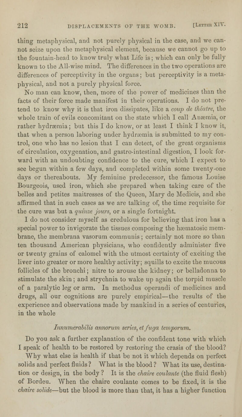 thing metaphysical, and not purely physical in the case, and we can- not seize upon the metaphysical element, because we cannot go up to the fountain-head to know truly what Life is; which can only be fully known to the All-wise mind. The differences in the two operations are differences of perceptivity in the organs; but perceptivity is a meta- physical, and not a purely physical force. No man can know, then, more of the power of medicines than the facts of their force made manifest in their operations. I do not pre- tend to know why it is that iron dissipates, like a coup de theatre, the whole train of evils concomitant on the state which I call Anaemia, or rather hydremia; but this I do know, or at least I think I know it, that when a person laboring under hydremia is submitted to my con- trol, one who has no lesion that I can detect, of the great organisms of circulation, oxygenation, and gastro-intestinal digestion, I look for- ward with an undoubting confidence to the cure, which I expect to see begun within a few days, and completed within some twenty-one days or thereabouts. My feminine predecessor, the famous Louise Bourgeois, used iron, which she prepared when taking care of the belles and petites maitresses of the Queen, Mary de Medicis, and she affirmed that in such cases as we are talking of, the time requisite for the cure was but a quinze jours, or a single fortnight. I do not consider myself as credulous for believing that iron has a special power to invigorate the tissues composing the hsematosic mem- brane, the membrana vasorum communis; certainly not more so than ten thousand American physicians, who confidently administer five or twenty grains of calomel with the utmost certainty of exciting the liver into greater or more healthy activity; squills to excite the mucous follicles of the bronchi; nitre to arouse the kidney; or belladonna to stimulate the skin; and strychnia to wake up again the torpid muscle of a paralytic leg or arm. In methodus operandi of medicines and drugs, all our cognitions are purely empirical—the results of the experience and observations made by mankind in a series of centuries, in the whole Innumerabilis annorum series, etfuga temporum. Do you ask a further explanation of the confident tone with which I speak of health to be restored by restoring the crasis of the blood? Why what else is health if that be not it which depends on perfect solids and perfect fluids ? What is the blood ? What its use, destina- tion or design, in the body ? It is the chaire coulante (the fluid flesh) of Bordeu. When the chaire coulante comes to be fixed, it is the chaire solide—but the blood is more than that, it has a higher function