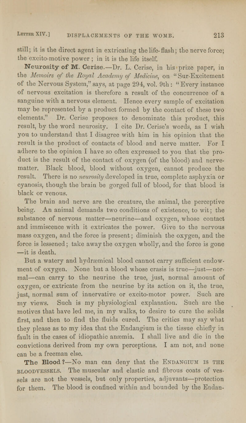 still; it is the direct agent in extricating the life- flash; the nerve force; the excito-motive power ; in it is the life itself. Neurosity of M. Cerise.—Dr. L. Cerise, in his prize paper, in the Memoirs of the Royal Academy of Medicine, on  Sur-Excitement of the Nervous System, says, at page 294, vol. 9th :  Every instance of nervous excitation is therefore a result of the concurrence of a sanguine with a nervous element. Hence every sample of excitation may be represented by a product formed by the contact of these two elements. Dr. Cerise proposes to denominate this product, this result, by the word neurosity. I cite Dr. Cerise's words, as I wish you to understand that I disagree with him in his opinion that the result is the product of contacts of blood and nerve matter. For I adhere to the opinion I have so often expressed to you that the pro- duct is the result of the contact of oxygen (of the blood) and nerve- matter. Black blood, blood without oxygen, cannot produce the result. There is no neurosity developed in true, complete asphyxia or cyanosis, though the brain be gorged full of blood, for that blood is black or venous. The brain and nerve are the creature, the animal, the perceptive being. An animal demands two conditions of existence, to wit; the substance of nervous matter—neurine—and oxygen, whose contact and immiscence with it extricates the power. Give to the nervous mass oxygen, and the force is present; diminish the oxygen, and the force is lessened; take away the oxygen wholly, and the force is gone —it is death. But a watery and hydrsemical blood cannot carry sufficient endow- ment of oxygen. None but a blood whose crasis is true—just—nor- mal—can carry to the neurine the true, just, normal amount of oxygen, or extricate from the neurine by its action on it, the true, just, normal sum of innervative or excito-motor power. Such are my views. Such is my physiological explanation. Such are the motives that have led me, in my walks, to desire to cure the solids first, and then to find the fluids cured. The critics may say what they please as to my idea that the Endangium is the tissue chiefly in fault in the cases of idiopathic anemia. I shall live and die in the convictions derived from my own perceptions. I am not, and none can be a freeman else. The Blood?—No man can deny that the Endangium is the bloodvessels. The muscular and elastic and fibrous coats of ves- sels are not the vessels, but only properties, adjuvants—protection for them. The blood is confined within and bounded by the Endan-