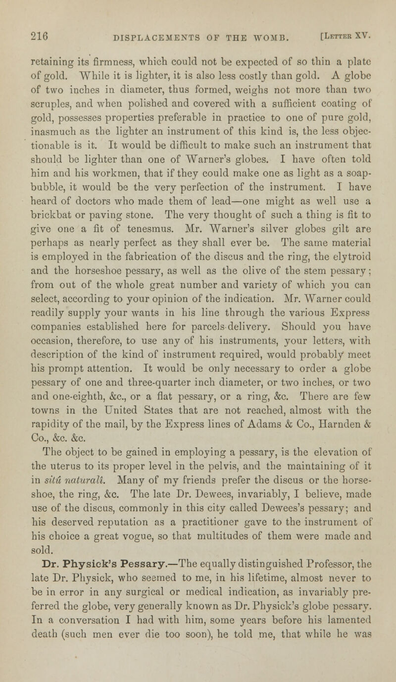 retaining its firmness, which could not be expected of so thin a plate of gold. While it is lighter, it is also less costly than gold. A globe of two inches in diameter, thus formed, weighs not more than two scruples, and when polished and covered with a sufficient coating of gold, possesses properties preferable in practice to one of pure gold, inasmuch as the lighter an instrument of this kind is, the less objec- tionable is it. It would be difficult to make such an instrument that should be lighter than one of Warner's globes. I have often told him and his workmen, that if they could make one as light as a soap- bubble, it would be the very perfection of the instrument. I have heard of doctors who made them of lead—one might as well use a brickbat or paving stone. The very thought of such a thing is fit to give one a fit of tenesmus. Mr. Warner's silver globes gilt are perhaps as nearly perfect as they shall ever be. The same material is employed in the fabrication of the discus and the ring, the elytroid and the horseshoe pessary, as well as the olive of the stem pessary; from out of the whole great number and variety of which you can select, according to your opinion of the indication. Mr. Warner could readily supply your wants in his line through the various Express companies established here for parcels delivery. Should you have occasion, therefore, to use any of his instruments, your letters, with description of the kind of instrument required, would probably meet his prompt attention. It would be only necessary to order a globe pessary of one and three-quarter inch diameter, or two inches, or two and one-eighth, &c, or a flat pessary, or a ring, &c. There are few towns in the United States that are not reached, almost with the rapidity of the mail, by the Express lines of Adams & Co., Harnden & Co., &c. &c. The object to be gained in employing a pessary, is the elevation of the uterus to its proper level in the pelvis, and the maintaining of it in situ naturalt Many of my friends prefer the discus or the horse- shoe, the ring, &c. The late Dr. Dewees, invariably, I believe, made use of the discus, commonly in this city called Dewees's pessary; and his deserved reputation as a practitioner gave to the instrument of his choice a great vogue, so that multitudes of them were made and sold. Dr. Physiek's Pessary.—The equally distinguished Professor, the late Dr. Physick, who seemed to me, in his lifetime, almost never to be in error in any surgical or medical indication, as invariably pre- ferred the globe, very generally known as Dr. Physiek's globe pessary. In a conversation I had with him, some years before his lamented death (such men ever die too soon), he told me, that while he was