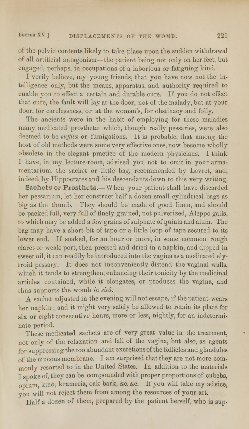 of the pelvic contents likely to take place upon the sudden withdrawal of all artificial antagonism—the patient being not only on her feet, but engaged, perhaps, in occupations of a laborious or fatiguing kind. I verily believe, my young friends, that you have now not the in- telligence only, but the means, apparatus, and authority required to enable you to effect a certain and durable cure. If you do not effect that cure, the fault will lay at the door, not of the malady, but at your door, for carelessness, or at the woman's, for obstinacy and folly. The ancients were in the habit of employing for these maladies many medicated prosthetoe which, though really pessaries, were also deemed to be svffita or fumigations. It is probable, that among the host of old methods were some very effective ones, now become wholly obsolete in the elegant practice of the modern physicians. I think I have, in my lecture-room, advised you not to omit in your arma- mentarium, the sachet or little bag, recommended by Levret, and, indeed, by Hippocrates and his descendants down to this very writing. Sachets or Prosthets.—When your patient shall have discarded her pessarium, let her construct half a dozen small cylindrical bags as big as the thumb. They should be made of good linen, and should be packed full, very full of finely-grained, not pulverized, Aleppo galls, to which may be added a few grains of sulphate of quinia and alum. The bag may have a short bit of tape or a little loop of tape secured to its lower end. If soaked, for an hour or more, in some common rough claret or weak port, then pressed and dried in a napkin, and dipped in sweet oil, it can readily be introduced into the vagina as a medicated ely- troid pessary. It does not inconveniently distend the vaginal walls, which it tends to strengthen, enhancing their tonicity by the medicinal articles contained, while it elongates, or produces the vagina, and thus supports the womb in situ. A sachet adjusted in the evening will not escape, if the patient wears her napkin ; and it might very safely be allowed to retain its place for six or eight consecutive hours, more or less, nightly, for an indetermi- nate period. These medicated sachets are of very great value in the treatment, not only of the relaxation and fall of the vagina, but also, as agents for suppressing the too abundant excretions of the follicles and glandules of the mucous membrane. I am surprised that they are not more com- monly resorted to in the United States. In addition to the materials I spoke of, they can be compounded with proper proportions of cubebs, opium, kino, krameria, oak bark, &c. &c. If you will take my advice, you will not reject them from among the resources of your art. Half a dozen of them, prepared by the patient herself, who is sup-